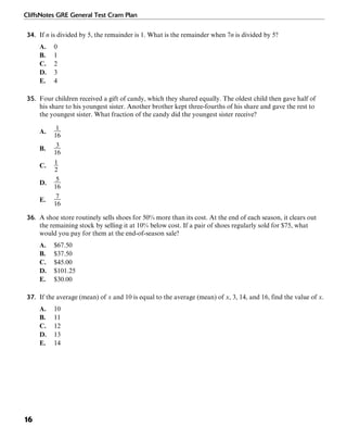CliffsNotes GRE General Test Cram Plan
16
34. If n is divided by 5, the remainder is 1. What is the remainder when 7n is divided by 5?
A. 0
B. 1
C. 2
D. 3
E. 4
35. Four children received a gift of candy, which they shared equally. The oldest child then gave half of
his share to his youngest sister. Another brother kept three-fourths of his share and gave the rest to
the youngest sister. What fraction of the candy did the youngest sister receive?
A.
B.
C.
D.
E.
36. A shoe store routinely sells shoes for 50% more than its cost. At the end of each season, it clears out
the remaining stock by selling it at 10% below cost. If a pair of shoes regularly sold for $75, what
would you pay for them at the end-of-season sale?
A. $67.50
B. $37.50
C. $45.00
D. $101.25
E. $30.00
37. If the average (mean) of x and 10 is equal to the average (mean) of x, 3, 14, and 16, find the value of x.
A. 10
B. 11
C. 12
D. 13
E. 14
 