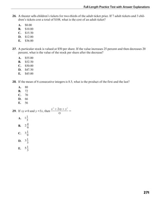 Full-Length Practice Test with Answer Explanations
271
26. A theater sells children’s tickets for two-thirds of the adult ticket price. If 7 adult tickets and 3 chil-
dren’s tickets cost a total of $108, what is the cost of an adult ticket?
A. $8.00
B. $10.80
C. $15.50
D. $12.00
E. $36.00
27. A particular stock is valued at $50 per share. If the value increases 25 percent and then decreases 20
percent, what is the value of the stock per share after the decrease?
A. $55.00
B. $52.50
C. $50.00
D. $47.50
E. $45.00
28. If the mean of 6 consecutive integers is 8.5, what is the product of the first and the last?
A. 80
B. 72
C. 70
D. 66
E. 56
29. If xy ≠ 0 and y =3x, then
A.
B.
C.
D.
E.
 