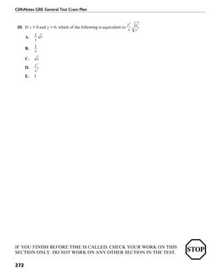 CliffsNotes GRE General Test Cram Plan
272
30. If x > 0 and y > 0, which of the following is equivalent to
A.
B.
C.
D.
E. 1
IF YOU FINISH BEFORE TIME IS CALLED, CHECK YOUR WORK ON THIS
SECTION ONLY. DO NOT WORK ON ANY OTHER SECTION IN THE TEST.
 
