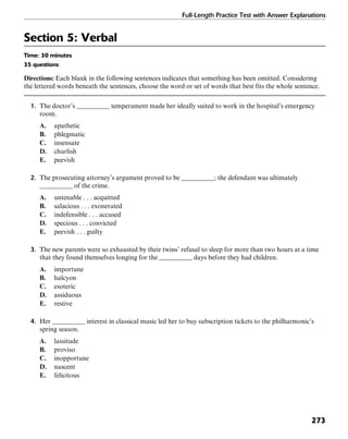Full-Length Practice Test with Answer Explanations
273
Section 5: Verbal
Time: 30 minutes
35 questions
Directions: Each blank in the following sentences indicates that something has been omitted. Considering
the lettered words beneath the sentences, choose the word or set of words that best fits the whole sentence.
1. The doctor’s __________ temperament made her ideally suited to work in the hospital’s emergency
room.
A. apathetic
B. phlegmatic
C. insensate
D. churlish
E. peevish
2. The prosecuting attorney’s argument proved to be __________; the defendant was ultimately
__________ of the crime.
A. untenable . . . acquitted
B. salacious . . . exonerated
C. indefensible . . . accused
D. specious . . . convicted
E. peevish . . . guilty
3. The new parents were so exhausted by their twins’ refusal to sleep for more than two hours at a time
that they found themselves longing for the __________ days before they had children.
A. importune
B. halcyon
C. esoteric
D. assiduous
E. restive
4. Her __________ interest in classical music led her to buy subscription tickets to the philharmonic’s
spring season.
A. lassitude
B. proviso
C. inopportune
D. nascent
E. felicitous
 