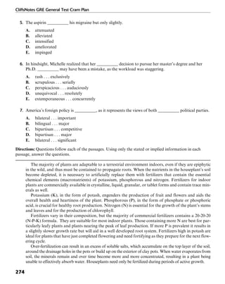 CliffsNotes GRE General Test Cram Plan
274
5. The aspirin __________ his migraine but only slightly.
A. attenuated
B. alleviated
C. intensified
D. ameliorated
E. impinged
6. In hindsight, Michelle realized that her __________ decision to pursue her master’s degree and her
Ph.D. __________ may have been a mistake, as the workload was staggering.
A. rash . . . exclusively
B. scrupulous . . . serially
C. perspicacious . . . audaciously
D. unequivocal . . . resolutely
E. extemporaneous . . . concurrently
7. America’s foreign policy is __________, as it represents the views of both __________ political parties.
A. bilateral . . . important
B. bilingual . . . major
C. bipartisan . . . competitive
D. bipartisan . . . major
E. bilateral . . . significant
Directions: Questions follow each of the passages. Using only the stated or implied information in each
passage, answer the questions.
The majority of plants are adaptable to a terrestrial environment indoors, even if they are epiphytic
in the wild, and thus must be contained to propagate roots. When the nutrients in the houseplant’s soil
become depleted, it is necessary to artificially replace them with fertilizers that contain the essential
chemical elements (macronutrients) of potassium, phosphorous and nitrogen. Fertilizers for indoor
plants are commercially available in crystalline, liquid, granular, or tablet forms and contain trace min-
erals as well.
Potassium (K), in the form of potash, engenders the production of fruit and flowers and aids the
overall health and heartiness of the plant. Phosphorous (P), in the form of phosphate or phosphoric
acid, is crucial for healthy root production. Nitrogen (N) is essential for the growth of the plant’s stems
and leaves and for the production of chlorophyll.
Fertilizers vary in their composition, but the majority of commercial fertilizers contains a 20-20-20
(N-P-K) formula. They are suitable for most indoor plants. Those containing more N are best for par-
ticularly leafy plants and plants nearing the peak of leaf production. If more P is prevalent it results in
a slightly slower growth rate but will aid in a well developed root system. Fertilizers high in potash are
ideal for plants that have just completed flowering and need fortifying as they prepare for the next flow-
ering cycle.
Over-fertilization can result in an excess of soluble salts, which accumulate on the top layer of the soil,
around the drainage holes in the pots or build up on the exterior of clay pots. When water evaporates from
soil, the minerals remain and over time become more and more concentrated, resulting in a plant being
unable to effectively absorb water. Houseplants need only be fertilized during periods of active growth.
 