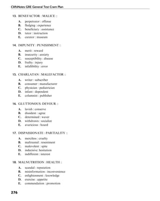 CliffsNotes GRE General Test Cram Plan
276
13. BENEFACTOR : MALICE ::
A. perpetrator : offense
B. fledging : experience
C. beneficiary : assistance
D. tutor : instruction
E. curator : museum
14. IMPUNITY : PUNISHMENT ::
A. merit : reward
B. insecurity : anxiety
C. susceptibility : disease
D. frailty : injury
E. infallibility : error
15. CHARLATAN : MALEFACTOR ::
A. writer : subscriber
B. consumer : manufacturer
C. physician : pediatrician
D. infant : dependent
E. columnist : publisher
16. GLUTTONOUS: DEVOUR ::
A. lavish : conserve
B. dissident : agree
C. determined : waver
D. withdrawn : socialize
E. avaricious : hoard
17. DISPASSIONATE : PARTIALITY ::
A. merciless : cruelty
B. maltreated : resentment
C. malevolent : spite
D. indecisive: hesitation
E. indifferent : interest
18. MALNUTRITION : HEALTH ::
A. scandal : reputation
B. misinformation : inconvenience
C. enlightenment : knowledge
D. exercise : appetite
E. commendation : promotion
 