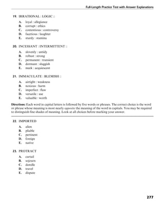 Full-Length Practice Test with Answer Explanations
277
19. IRRATIONAL : LOGIC ::
A. loyal : allegiance
B. corrupt : ethics
C. contentious : controversy
D. facetious : laughter
E. sturdy : stamina
20. INCESSANT : INTERMITTENT ::
A. slovenly : untidy
B. robust : strong
C. permanent : transient
D. dormant : sluggish
E. meek : acquiescent
21. IMMACULATE : BLEMISH ::
A. airtight : weakness
B. noxious : harm
C. imperfect : flaw
D. versatile : use
E. valuable : worth
Directions: Each word in capital letters is followed by five words or phrases. The correct choice is the word
or phrase whose meaning is most nearly opposite the meaning of the word in capitals. You may be required
to distinguish fine shades of meaning. Look at all choices before marking your answer.
22. IMPORTED
A. alien
B. pliable
C. pertinent
D. foreign
E. native
23. PROTRACT
A. curtail
B. sojourn
C. dawdle
D. travel
E. dispute
 