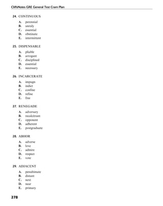 CliffsNotes GRE General Test Cram Plan
278
24. CONTINUOUS
A. perennial
B. unruly
C. essential
D. obstinate
E. intermittent
25. DISPENSABLE
A. pliable
B. arrogant
C. disciplined
D. essential
E. necessary
26. INCARCERATE
A. impugn
B. indict
C. confine
D. refine
E. free
27. RENEGADE
A. adversary
B. recalcitrant
C. opponent
D. adherent
E. postgraduate
28. ABHOR
A. adverse
B. love
C. admire
D. respect
E. vote
29. ADJACENT
A. penultimate
B. distant
C. next
D. near
E. primary
 