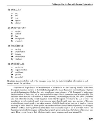Full-Length Practice Test with Answer Explanations
279
30. DEFAULT
A. pay
B. fail
C. win
D. ignore
E. attend
31. INADVERTENT
A. remiss
B. careful
C. lax
D. thoughtless
E. overlook
32. SOLICITUDE
A. anxiety
B. examination
C. inquiry
D. indifference
E. vigilance
33. INORDINATE
A. moderate
B. superabundant
C. multitude
D. pliable
E. powerful
Directions: Questions follow each of the passages. Using only the stated or implied information in each
passage, answer the questions.
Scandinavian migration to the United States at the turn of the 19th century differed from other
European migration patterns in that the bulk of people who made the journey were not fleeing religious
or political persecution. Rather, they were abandoning an agrarian way of life threatened by an increase
in the standard of living that led to huge population surges. Rural areas were greatly impacted by this
increase, which was due to a decrease in infant mortality, more food production, and a lack of famine
and war, which historically caused migration from other European countries to the U.S. to soar. The
population growth strained social structures and exacerbated social issues as a surplus of laborers
resulted in not enough work, a shrinking amount of tillable land and an increase in landless citizens
resulting in social upheaval. Rural people attracted to land rich America moved primarily to the upper
Midwest and had a strong proclivity to re-create their traditional ways of life in their new world. The
Scandinavians tended to migrate within cohesive family groups and, thus, the balance of the sexes was
even. These people clung to their religious traditions and languages and rural ways of life.
 