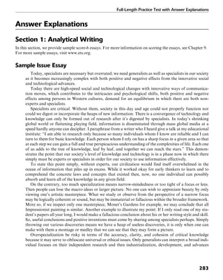 Full-Length Practice Test with Answer Explanations
283
Answer Explanations
Section 1: Analytical Writing
In this section, we provide sample score-6 essays. For more information on scoring the essays, see Chapter 9.
For more sample essays, visit www.ets.org.
Sample Issue Essay
Today, specialists are necessary but overrated; we need generalists as well as specialists in our society
as it becomes increasingly complex with both positive and negative effects from the innovative social
and technological advances.
Today there are high-speed social and technological changes with innovative ways of communica-
tion moves, which contributes to the intricacies and psychological shifts, both positive and negative
effects among persons in Western cultures, demand for an equilibrium in which there are both non-
experts and specialists.
Specialists are critical. Without them, society in this day and age could not properly function nor
could we digest or incorporate the heaps of new information. There is a convergence of technology and
knowledge can only be formed out of research after it’s digested by specialists. In today’s shrinking
global world or flattening playing field, information is disseminated through mass global media at a
speed hardly anyone can decipher. I paraphrase from a writer who I heard give a talk at my educational
institute: “I am able to research only because so many individuals whom I know are reliable and I can
turn to them for basic knowledge. Each person whom I rely on has a sharp focus in a given area so that
at each step we can gain a full and true perspicacious understanding of the complexities of life. Each one
of us adds to the tree of knowledge, leaf by leaf, and together we can reach the stars.” This demon-
strates the point that our society’s level of knowledge and technology is in a phase now in which there
simply must be experts or specialists in order for our society to use information effectively.
To state this point simply, without experts, our civilization would find itself overwhelmed in the
ocean of information that piles up in excess. While it worked okay for early thinkers to learn and to
comprehend the concrete laws and concepts that existed then, now, no one individual can possibly
absorb and learn all of the knowledge in any given field.
On the contrary, too much specialization means narrow-mindedness or too tight of a focus or lens.
Then people can lose the macro ideas or larger picture. No one can wish to appreciate beauty by only
viewing one’s artistic masterpiece. What we study or observe from the perspective of a narrow focus
may be logically coherent or sound, but may be immaterial or fallacious within the broader framework.
More so, if we inspect only one masterpiece, Monet’s Gardens for example, we may conclude that all
Impressionist painting is similar. Another example to illustrate my point: If I only read one of my stu-
dent’s papers all year long, I would make a fallacious conclusion about his or her writing style and skill.
So, useful conclusions and positive inventions must come by sharing among specialists perhaps. Simply
throwing out various discoveries means we have a heap of useless discoveries, it is only when one can
make with them a montage or medley that we can see that they may form a picture.
Overspecialization be risky in terms of the accuracy, clarity, and cohesion of critical knowledge
because it may serve to obfuscate universal or ethical issues. Only generalists can interpret a broad indi-
vidual focuses on their independent research and then industrialization, development, and advances
 