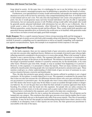 CliffsNotes GRE General Test Cram Plan
284
forge ahead in society. At the same time, it is challenging for one to see the holistic view on a global
scale. In that scenario, meaningful progress may be debilitating to specialists for the benefit of society.
Furthermore, over-specialization in society would unfortunately rush people into making important
decisions too early in life (at least by university), thus compartmentalizing their lives. It would be easier
to feel isolated and on one’s own. Not only does this hypothetical view create a less progressive view-
point, but also it would generate many narrowly focused individuals who may be able to regurgitate
information, but not necessarily process it well. Problem solving would suffer with people who would
be generally poorly educated individuals with information but not able to use it effectively. Also it
would assure a sense of loss of community, often followed by a feeling of general dissatisfaction.
Without generalists, society becomes myopic and less efficient. Thus, society needs both specialists and
generalists because specialists drive us forward in the world series as in baseball, while generalists make
sure we have our bases covered and apply good field strategies.
Reader Response: This is a superb response because it shows strong reasoning skills and the language is
sophisticated and gets its point across with both solid examples along with figurative language. The issue is
twofold: It presents a compelling case for specialization as well as an equally compelling, well-organized
case against overspecialization. Again, this example is an exceptional written response to the topic.
Sample Argument Essay
In the faulty argument, there are two separate kinds of gear: preventive and protective, but it does
not take into account other significant factors. Helmets are an example of protective gear whereas light-
reflecting material is considered to be preventive or to warn other people. What is the warning? A skate-
boarder is near a person driving a vehicle. The argument falls apart if the motorist is irresponsible or
infringes upon the space of the person on the skateboard. The intention of protective gear is to decrease
the margin of potential accident, whether it’s caused by someone else, by the skateboarder, or by some
other factor. Protective gear does little, though, to stop an accident from happening or to prevent it.
However, in this argument, it is presumed to reduce the injuries. There are many statistics on injuries
suffered by skateboarders showing people who were injured with protective and preventive gear. These
statistics could give us a better understanding of which kinds of gear are more of assistance in a pre-
carious situation between a motorist and skateboarder.
Thus, the idea that protective gear greatly reduces the injuries suffered in accidents is not a logical
conclusion. At first glance, it sounds logical but it is not. The argument is weakened by the patent fact
that it does not take into account the vast differences between skaters who wear gear and those who do
not use protective or preventive gear. Are the people who wear it more safety-conscious individuals or
not? The skaters who invest in gear may be less likely to cause an accident through careless or danger-
ous behavior. So, it’s not the gear that saves them but their attitude or cautious approach when skate-
boarding. It’s critical to take the locale into this argument. Are people who are safety conscious by
nature skating on busy streets or in the safe venues such as quiet roads or their own driveway? This is an
important factor overlooked in this argument, and it needs to be taken into consideration.
This argument does not allow for one to analyze the seriousness of an injury. Not all injuries can be
lumped into one category. The conclusion that safety gear prevents severe injuries implies that it is pre-
sumed that individuals who go to the hospital only suffer from severe injuries. That line of reasoning is
unrealistic. It may be the fact that people are skateboarding during leisure hours when a doctor is only
available in an emergency room so their injuries are not severe, but their general-care practitioner is
unavailable at the time of the injury.
 