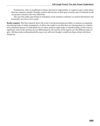 Full-Length Practice Test with Answer Explanations
285
Furthermore, there is insufficient evidence that proves high-quality or expensive gear works better
than less expensive models. Possibly a person did not put on their gear correctly and a wristband would
not protect a break in the wrist effectively.
The case that safety gear based on emergency-room statistics could give us critical information and
potentially save lives is not sound.
Reader response: This fine response shows the writer’s strong reasoning and ability to analyze an argument,
introducing holes or faulty assumptions. It allows the reader to see that there are missing pieces to a declar-
ative statement because (1) individuals do not share common approaches to skateboarding, (2) the venue is
significant, and (3) the statistics do not differentiate by the severity of the injuries nor the different types of
gear. All these points substantiated this essay very well even though it could have been written with more
eloquence.
 