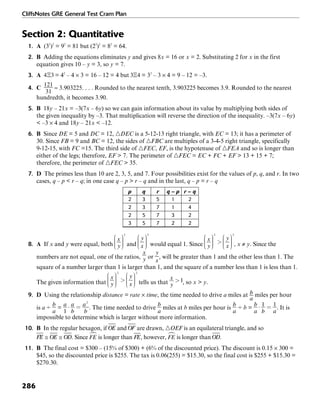CliffsNotes GRE General Test Cram Plan
286
Section 2: Quantitative
1. A (32
)2
= 92
= 81 but (23
)2
= 82
= 64.
2. B Adding the equations eliminates y and gives 8x = 16 or x = 2. Substituting 2 for x in the first
equation gives 10 – y = 3, so y = 7.
3. A = 42
– 4 × 3 = 16 – 12 = 4 but = 32
– 3 × 4 = 9 – 12 = –3.
4. C ≈ 3.903225. . . . Rounded to the nearest tenth, 3.903225 becomes 3.9. Rounded to the nearest
hundredth, it becomes 3.90.
5. B 18y – 21x = –3(7x – 6y) so we can gain information about its value by multiplying both sides of
the given inequality by –3. That multiplication will reverse the direction of the inequality. –3(7x – 6y)
< –3 × 4 and 18y – 21x < –12.
6. B Since DE = 5 and DC = 12, ᭝DEC is a 5-12-13 right triangle, with EC = 13; it has a perimeter of
30. Since FB = 9 and BC = 12, the sides of ᭝FBC are multiples of a 3-4-5 right triangle, specifically
9-12-15, with FC =15. The third side of ᭝FEC, EF, is the hypotenuse of ᭝FEA and so is longer than
either of the legs; therefore, EF > 7. The perimeter of ᭝FEC = EC + FC + EF > 13 + 15 + 7;
therefore, the perimeter of ᭝FEC > 35.
7. D The primes less than 10 are 2, 3, 5, and 7. Four possibilities exist for the values of p, q, and r. In two
cases, q – p < r – q; in one case q – p > r – q and in the last, q – p = r – q
p q r q – p r – q
2 3 5 1 2
2 3 7 1 4
2 5 7 3 2
3 5 7 2 2
8. A If x and y were equal, both and would equal 1. Since , x ≠ y. Since the
numbers are not equal, one of the ratios, or , will be greater than 1 and the other less than 1. The
square of a number larger than 1 is larger than 1, and the square of a number less than 1 is less than 1.
The given information that tells us that , so x > y.
9. D Using the relationship distance = rate × time, the time needed to drive a miles at miles per hour
is a ÷ = . The time needed to drive miles at b miles per hour is ÷ b = . It is
impossible to determine which is larger without more information.
10. B In the regular hexagon, if and are drawn, ᭝OEF is an equilateral triangle, and so
. Since is longer than , however, is longer than .
11. B The final cost = $300 – (15% of $300) + (6% of the discounted price). The discount is 0.15 × 300 =
$45, so the discounted price is $255. The tax is 0.06(255) = $15.30, so the final cost is $255 + $15.30 =
$270.30.
 
