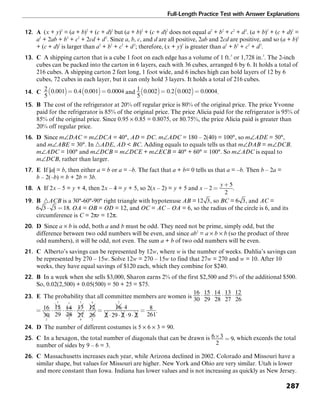Full-Length Practice Test with Answer Explanations
287
12. A (x + y)2
= (a + b)2
+ (c + d)2
but (a + b)2
+ (c + d)2
does not equal a2
+ b2
+ c2
+ d2
. (a + b)2
+ (c + d)2
=
a2
+ 2ab + b2
+ c2
+ 2cd + d2
. Since a, b, c, and d are all positive, 2ab and 2cd are positive, and so (a + b)2
+ (c + d)2
is larger than a2
+ b2
+ c2
+ d2
; therefore, (x + y)2
is greater than a2
+ b2
+ c2
+ d2
.
13. C A shipping carton that is a cube 1 foot on each edge has a volume of 1 ft.3
or 1,728 in.3
. The 2-inch
cubes can be packed into the carton in 6 layers, each with 36 cubes, arranged 6 by 6. It holds a total of
216 cubes. A shipping carton 2 feet long, 1 foot wide, and 6 inches high can hold layers of 12 by 6
cubes, 72 cubes in each layer, but it can only hold 3 layers. It holds a total of 216 cubes.
14. C and .
15. B The cost of the refrigerator at 20% off regular price is 80% of the original price. The price Yvonne
paid for the refrigerator is 85% of the original price. The price Alicia paid for the refrigerator is 95% of
85% of the original price. Since 0.95 × 0.85 = 0.8075, or 80.75%, the price Alicia paid is greater than
20% off regular price.
16. D Since m∠DAC = m∠DCA = 40°, AD = DC. m∠ADC = 180 – 2(40) = 100°, so m∠ADE = 50°,
and m∠ABE = 30°. In ᭝ADE, AD < BC. Adding equals to equals tells us that m∠DAB = m∠DCB.
m∠ADC = 100° and m∠DCB = m∠DCE + m∠ECB = 40° + 60° = 100°. So m∠ADC is equal to
m∠DCB, rather than larger.
17. E If |a| = b, then either a = b or a = –b. The fact that a + b= 0 tells us that a = –b. Then b – 2a =
b – 2(–b) = b + 2b = 3b.
18. A If 2x – 5 = y + 4, then 2x – 4 = y + 5, so 2(x – 2) = y + 5 and .
19. B ᭝ACB is a 30°-60°-90° right triangle with hypotenuse AB = , so BC = , and AC =
. OA = OB = OD = 12, and OC = AC – OA = 6, so the radius of the circle is 6, and its
circumference is C = 2πr = 12π.
20. D Since a × b is odd, both a and b must be odd. They need not be prime, simply odd, but the
difference between two odd numbers will be even, and since ab2
= a × b × b (so the product of three
odd numbers), it will be odd, not even. The sum a + b of two odd numbers will be even.
21. C Alberto’s savings can be represented by 12w, where w is the number of weeks. Dahlia’s savings can
be represented by 270 – 15w. Solve 12w = 270 – 15w to find that 27w = 270 and w = 10. After 10
weeks, they have equal savings of $120 each, which they combine for $240.
22. B In a week when she sells $3,000, Sharon earns 2% of the first $2,500 and 5% of the additional $500.
So, 0.02(2,500) + 0.05(500) = 50 + 25 = $75.
23. E The probability that all committee members are women is
.
24. D The number of different costumes is 5 × 6 × 3 = 90.
25. C In a hexagon, the total number of diagonals that can be drawn is , which exceeds the total
number of sides by 9 – 6 = 3.
26. C Massachusetts increases each year, while Arizona declined in 2002. Colorado and Missouri have a
similar shape, but values for Missouri are higher. New York and Ohio are very similar. Utah is lower
and more constant than Iowa. Indiana has lower values and is not increasing as quickly as New Jersey.
 