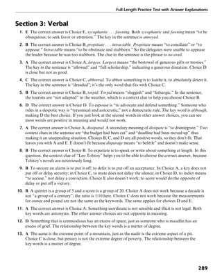 Full-Length Practice Test with Answer Explanations
289
Section 3: Verbal
1. E The correct answer is Choice E, sycophantic . . . fawning. Both sycophantic and fawning mean “to be
obsequious; to seek favor or attention.” The key in the sentence is annoyed.
2. B The correct answer is Choice B, propitiate . . . intractable. Propitiate means “to conciliate” or “to
appease.” Intractable means “to be obstinate and stubborn.” So the delegates were unable to appease
the leader because he was too stubborn. The clue in the sentence is the phrase to no avail.
3. A The correct answer is Choice A, largess. Largess means “the bestowal of generous gifts or monies.”
The key in the sentence is “allowed” and “full scholarship,” indicating a generous donation. Choice D
is close but not as good.
4. C The correct answer is Choice C, abhorred. To abhor something is to loathe it, to absolutely detest it.
The key in the sentence is “dreaded”; it’s the only word that fits with Choice C.
5. B The correct answer is Choice B, torpid. Torpid means “sluggish” and “lethargic.” In the sentence,
the tourists are “not adapted” to the weather, which is a context clue to help you choose Choice B.
6. D The correct answer is Choice D. To espouse is “to advocate and defend something.” Someone who
rules in a despotic way is “tyrannical and autocratic,” not a democratic rule. The key word is although,
making D the best choice. If you just look at the second words in other answer choices, you can see
most words are positive in meaning and would not work.
7. A The correct answer is Choice A, dissipated. A secondary meaning of dissipate is “to disintegrate.” Two
context clues in the sentence are “the budget had been cut” and “deadline had been moved up” thus
making it an unappealing situation. Choices B, C, and D are all positive words, so they don’t fit. That
leaves you with A and E. E doesn’t fit because disparage means “to belittle” and doesn’t make sense.
8. B The correct answer is Choice B. To expatiate is to speak or write about something at length. In this
question, the context clue of “Leo Tolstoy” helps you to be able to choose the correct answer, because
Tolstoy’s novels are notoriously long.
9. B To snooze an alarm is to put it off; to defer is to put off an acceptance. In Choice A, a key does not
put off or delay security; in Choice C, to mute does not delay the silence; in Choice D, to indict means
“to accuse,” not delay a conviction. Choice E also doesn’t work; to score would do the opposite of
delay or put off a victory.
10. B A quintet is a group of 5 and a score is a group of 20. Choice A does not work because a decade is
not “a group of a century”; the ratio is 1:10 here. Choice C does not work because the measurements
for ounce and pound are not the same as the keywords. The same applies for choices D and E.
11. A The correct answer is Choice A. Something inordinate is not sensible and illicit is not legal. Both
key words are antonyms. The other answer choices are not opposite in meaning.
12. D Something that is commodious has an excess of space, just as someone who is maudlin has an
excess of grief. The relationship between the key words is a matter of degree.
13. A The acme is the extreme point of a mountain, just as the nadir is the extreme aspect of a pit.
Choice C is close, but penury is not the extreme degree of poverty. The relationship between the
key words is a matter of degree.
 