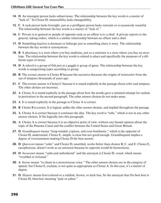 CliffsNotes GRE General Test Cram Plan
290
14. D An insurgent person lacks subservience. The relationship between the key words is a matter of
“lack of.” In Choice D, immutability lacks changeability.
15. C A rash person lacks foresight, just as a profligate person lacks restraint or is excessively wasteful.
The relationship between the key words is a matter of “lack of.”
16. C Private is to general or people of opposite rank as an officer is to a chief. A private reports to the
general, taking orders, which is a similar relationship between an officer and a chief.
17. D Something inactive is dormant or lethargic just as something chary is wary. The relationship
between the key words is synonymous.
18. B A pharmacy is a store where you buy medicine, just as a stationer is a store where you buy an enve-
lope. The relationship between the key words is related to place and specifically the purposes of a dif-
ferent types of stores.
19. D A school is a group of fish just as a gaggle is group of geese. The relationship between the key
words is categorizing types according to group.
20. B The correct answer is Choice B because the narrative discusses the origins of watercolor from the
use of tempura thousands of years ago.
21. C The correct answer is Choice C because it is stated explicitly in the passage about color and tempura.
The other choices are incorrect.
22. A Choice A is stated explicitly in the passage about how the monks gave a minimal attempt for realism
in portraiture in the second paragraph. The other answer choices do not make sense.
23. A It is stated explicitly in the passage so Choice A is correct.
24. B Choice B is correct. It is logical, unlike the other answer choices, and implied throughout the passage.
25. A Choice A is correct because it continues the idea. The key word is “tolls,” which is not in any other
answer choices. It fits logically into this paragraph.
26. A Choice A is correct because it is an objective point of view, without any biased opinion about the
topic of the Panama Canal and the conflict between the United States and Great Britain.
27. D Grandiloquent means “long-winded, copious, and even bombastic,” which is the opposite of
Choice D, understated. Choice E, simple, is close but not good enough. Grandiloquent implies a
degree of overstatement making Choice D the best answer.
28. D Quiescent means “calm” and Choice D, unsettled, works better than choices B, C, and E. Choice E,
cacophonous, doesn’t work as an antonym because its opposite would be harmonious.
29. D Insouciant means “calm and unbothered” and the antonym is Choice D, vexed, which means
“troubled or irritated.”
30. A Intone means “to chant in a monotonous voice.” The other answer choices are in the category of
speech, but Choice E, exclaim, is not quite as appropriate as Choice A. In this case, it’s a matter of
degree.
31. D Hepatic means liver-colored or a reddish, brown, or dark hue. So the antonym that fits best here is
Choice D, blanched, meaning “pale or ashen.”
 