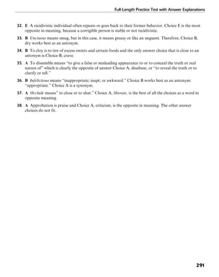 Full-Length Practice Test with Answer Explanations
291
32. E A recidivistic individual often repeats or goes back to their former behavior. Choice E is the most
opposite in meaning, because a corrigible person is stable or not recidivistic.
33. B Unctuous means smug, but in this case, it means greasy or like an unguent. Therefore, Choice B,
dry works best as an antonym.
34. B To cloy is to tire of excess sweets and certain foods and the only answer choice that is close to an
antonym is Choice B, crave.
35. A To dissemble means “to give a false or misleading appearance to or to conceal the truth or real
nature of” which is clearly the opposite of answer Choice A, disabuse, or “to reveal the truth or to
clarify or tell.”
36. B Infelicitous means “inappropriate; inapt; or awkward.” Choice B works best as an antonym:
“appropriate.” Choice A is a synonym.
37. A Occlude means” to close or to shut.” Choice A, liberate, is the best of all the choices as a word in
opposite meaning.
38. A Approbation is praise and Choice A, criticism, is the opposite in meaning. The other answer
choices do not fit.
 