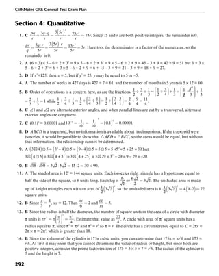 CliffsNotes GRE General Test Cram Plan
292
Section 4: Quantitative
1. C . Since 75 and r are both positive integers, the remainder is 0.
. Here too, the denominator is a factor of the numerator, so the
remainder is 0.
2. A (6 + 3) × 5 – 6 ÷ 2 + 32
= 9 × 5 – 6 ÷ 2 + 32
= 9 × 5 – 6 ÷ 2 + 9 = 45 – 3 + 9 = 42 + 9 = 51 but 6 + 3 ×
5 – 6 ÷ 2 + 32
= 6 + 3 × 5 – 6 ÷ 2 + 9 = 6 + 15 – 3 = 9 = 21 – 3 + 9 = 18 + 9 = 27.
3. D If x3
=125, then x = 5, but if y2
= 25, y may be equal to 5 or –5.
4. A The number of weeks in 427 days is 427 ÷ 7 = 61, and the number of months in 5 years is 5 × 12 = 60.
5. B Order of operations is a concern here, as are the fractions.
while .
6. C ∠1 and ∠2 are alternate exterior angles, and when parallel lines are cut by a transversal, alternate
exterior angles are congruent.
7. C (0.1)5
= 0.00001 and .
8. D ABCD is a trapezoid, but no information is available about its dimensions. If the trapezoid were
isosceles, it would be possible to show that ᭝AED ≅ ᭝BEC, so the areas would be equal, but without
that information, the relationship cannot be determined.
9. A but
.
10. B .
11. A The shaded area is 122
= 144 square units. Each isosceles right triangle has a hypotenuse equal to
half the side of the square, so 6 units long. Each leg is or . The unshaded area is made
up of 8 right triangles each with an area of , so the unshaded area is
square units.
12. B Since , xy = 12. Then and .
13. B Since the radius is half the diameter, the number of square units in the area of a circle with diameter
π units is . Estimate that value as . A circle with area of π3
square units has a
radius equal to π, since π3
= πr2
and π2
= r2
so π = r. The circle has a circumference equal to C = 2πr =
2π × π = 2π2
, which is greater than 18.
14. B Since the volume of the cylinder is 175π cubic units, you can determine that 175π = πr2
h and 175 =
r2
h. At first it may seem that you cannot determine the value of radius or height, but since both are
positive integers, consider the prime factorization of 175 = 5 × 5 × 7 = r2
h. The radius of the cylinder is
5 and the height is 7.
 