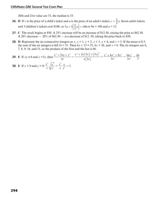CliffsNotes GRE General Test Cram Plan
294
20th and 21st value are 33, the median is 33.
26. D If c is the price of a child’s ticket and a is the price of an adult’s ticket, . Seven adult tickets
and 3 children’s tickets cost $108, so or 9a = 108 and a = 12.
27. C The stock begins at $50. A 25% increase will be an increase of $12.50, raising the price to $62.50.
A 20% decrease — 20% of $62.50 — is a decrease of $12. 50, taking the price back to $50.
28. D Represent the six consecutive integers as x, x + 1, x + 2, x + 3, x + 4, and x + 5. If the mean is 8.5,
the sum of the six integers is 6(8.5) = 51. Then 6x + 15 = 51, 6x = 36, and x = 6. The six integers are 6,
7, 8, 9, 10, and 11, so the product of the first and the last is 66.
29. E If xy ≠ 0 and y =3x, then .
30. E If x > 0 and y > 0, .
 