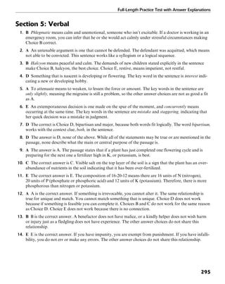 Full-Length Practice Test with Answer Explanations
295
Section 5: Verbal
1. B Phlegmatic means calm and unemotional, someone who isn’t excitable. If a doctor is working in an
emergency room, you can infer that he or she would act calmly under stressful circumstances making
Choice B correct.
2. A An untenable argument is one that cannot be defended. The defendant was acquitted, which means
not able to be convicted. This sentence works like a syllogism or a logical sequence.
3. B Halcyon means peaceful and calm. The demands of new children stated explicitly in the sentence
make Choice B, halcyon, the best choice. Choice E, restive, means impatient, not restful.
4. D Something that is nascent is developing or flowering. The key word in the sentence is interest indi-
cating a new or developing hobby.
5. A To attenuate means to weaken, to lessen the force or amount. The key words in the sentence are
only slightly, meaning the migraine is still a problem, so the other answer choices are not as good a fit
as A.
6. E An extemporaneous decision is one made on the spur of the moment, and concurrently means
occurring at the same time. The key words in the sentence are mistake and staggering, indicating that
her quick decision was a mistake in judgment.
7. D The correct is Choice D, bipartisan and major, because both words fit logically. The word bipartisan,
works with the context clue, both, in the sentence.
8. D The answer is D, none of the above. While all of the statements may be true or are mentioned in the
passage, none describe what the main or central purpose of the passage is.
9. A The answer is A. The passage states that if a plant has just completed one flowering cycle and is
preparing for the next one a fertilizer high in K, or potassium, is best.
10. C The correct answer is C. Visible salt on the top layer of the soil is a sign that the plant has an over-
abundance of nutrients in the soil indicating that it has been over-fertilized.
11. E The correct answer is E. The composition of 16-20-12 means there are 16 units of N (nitrogen),
20 units of P (phosphate or phosphoric acid) and 12 units of K (potassium). Therefore, there is more
phosphorous than nitrogen or potassium.
12. A A is the correct answer. If something is irrevocable, you cannot alter it. The same relationship is
true for unique and match. You cannot match something that is unique. Choice D does not work
because if something is feasible you can complete it. Choices B and C do not work for the same reason
as Choice D. Choice E does not work because there is no connection.
13. B B is the correct answer. A benefactor does not have malice, or a kindly helper does not wish harm
or injury just as a fledgling does not have experience. The other answer choices do not share this
relationship.
14. E E is the correct answer. If you have impunity, you are exempt from punishment. If you have infalli-
bility, you do not err or make any errors. The other answer choices do not share this relationship.
 