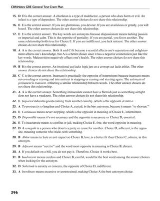 CliffsNotes GRE General Test Cram Plan
296
15. D D is the correct answer. A charlatan is a type of malefactor, a person who does harm or evil. An
infant is a type of dependent. The other answer choices do not share this relationship.
16. E E is the correct answer. If you are gluttonous, you devour. If you are avaricious or greedy, you will
hoard. The other answer choices do not share this relationship.
17. E E is the correct answer. The key words are antonyms because dispassionate means lacking passion
or impartial and calm. This is the opposite of partiality. If you are partial, you favor another. The
same relationship holds true for Choice E. If you are indifferent, you lack interest. The other answer
choices do not share this relationship.
18. A A is the correct answer. Both A and C fit because a scandal affects one’s reputation and enlighten-
ment affects one’s knowledge, but A is a better choice since it has a negative connotation just like the
key words. Malnutrition negatively affects one’s health. The other answer choices do not share this
relationship.
19. B B is the correct answer. An irrational act lacks logic just as a corrupt act lacks ethics. The other
answer choices do not share this relationship.
20. C C is the correct answer. Incessant is practically the opposite of intermittent because incessant means
never-ending or ceasing and intermittent is stopping or ceasing and starting again. The antonym of
permanent is transient, reflecting a similar relationship between words. The other answer choices do
not share this relationship.
21. A A is the correct answer. Something immaculate cannot have a blemish just as something airtight
does not have a weakness. The other answer choices do not share this relationship.
22. E Imported indicates goods coming from another country, which is the opposite of native.
23. A To protract is to lengthen and Choice A, curtail, is the best antonym, because it means “to shorten.”
24. E Continuous means never stopping, which is the opposite in meaning of Choice E, intermittent.
25. D Dispensible means it’s not necessary and the opposite is necessary or Choice D, essential.
26. E To incarcerate means to confine or jail, making Choice E, free, the word opposite in meaning.
27. D A renegade is a person who deserts a party or cause for another. Choice D, adherent, is the oppo-
site, meaning someone who sticks with something.
28. B Abhor means to hate or not respect so Choice B, love, is a better fit than Choice C, admire, in this
antonym.
29. B Adjacent means “next to” and the word most opposite in meaning is Choice B, distant.
30. A If you default on a bill, you do not pay it. Therefore, Choice A works best.
31. B Inadvertent means careless and Choice B, careful, would be the best word among the answer choices
when looking for the antonym.
32. D Solicitude is anxiety or concern, the opposite of Choice D, indifferent.
33. A Inordinate means excessive or unrestrained, making Choice A the best antonym choice.
 