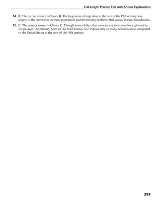 Full-Length Practice Test with Answer Explanations
297
34. B The correct answer is Choice B. The large wave of migration at the turn of the 19th century was
largely to the increase in the rural population and the ensuing problems that caused in rural Scandinavia.
35. C The correct answer is Choice C. Though some of the other answers are mentioned or explained in
the passage, the primary point of this brief history is to explain why so many Scandinavians emigrated
to the United States at the turn of the 19th century.
 
