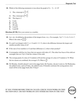 Diagnostic Test
19
44. Which of the following statements is true about the graph of 3x – 7y – 4 = 0?
I. The x-intercept is
II. The y-intercept is
III. The slope is 3
A. I only
B. II only
C. III only
D. I and II
E. I and III
Directions (45–50): Give your answer as a number.
45. Let x , y be defined as the product of the integers from x to y. For example, 3 , 7 = 3 × 4 × 5 × 6 × 7.
What is the value of ?
46. If a and b are integers with 5 < a < 8 and 6 < b < 9, what is the difference between the largest and
smallest possible values of ab?
47. If the sum of two numbers is 12 and their difference is 2, what is their product?
48. A rectangular solid has two faces that are squares with sides of 5. The other four faces of the solid are
rectangles that are 5 by 8. Find the volume of the solid.
49. The average grade of a class of N students is 80 and the average of a class of P students is 70. When
the two classes are combined, the average is 76. What is ?
50. On Monday, Jennifer placed 1 cent in her piggy bank. On Tuesday, she put 2 cents in. On Wednesday,
she added 4 cents, and on Friday, she added 8 cents. If Jennifer continues this saving pattern, how
much will be in her piggy bank after 10 days?
IF YOU FINISH BEFORE TIME IS CALLED, CHECK YOUR WORK ON THIS
SECTION ONLY. DO NOT WORK ON ANY OTHER SECTION IN THE TEST.
 