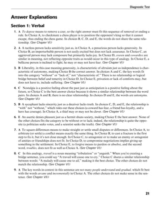 Diagnostic Test
21
Answer Explanations
Section 1: Verbal
1. A To depose means to remove a czar, so the right answer must fit this sequence of removal or ending a
rule. In Choice A, to checkmate a chess player is to position the opponent’s king so that it cannot
escape, thus ending the chess game. In choices B, C, D, and E, the words do not share the same rela-
tionship. (See Chapter VI.)
2. A A tactless person lacks sensitivity just as, in Choice A, a penurious person lacks generosity. In
Choice B, an imperturbable person is not easily excited but does not lack assurance. In Choice C, an
aggrieved person may lack composure but primarily lacks joy. In Choice D, craven and cowardice are
similar in meaning, not reflecting opposite traits as would occur in this type of analogy. In Choice E, a
bellicose person is inclined to fight; he may or may not have fear. (See Chapter VI.)
3. B Liberality, in this case meaning generosity, is characteristic of altruism just as independence is char-
acteristic of autonomy, making Choice B the correct answer. In choices A and C, the key words fit
into the category “without” or “lack of,” not “characteristic of.” There is no relationship or logical
bridge between belief and temerity in Choice D. In Choice E, privation or lack of comforts may, but
does not have to, include suffering. (See Chapter VI.)
4. C Nostalgia is a positive feeling about the past just as anticipation is a positive feeling about the
future, so Choice C is the best answer choice because it shows a similar relationship between the word
pairs. In choices A and B, there is no clear relationship. In choices D and E, the words are antonyms.
(See Chapter VI.)
5. B A sycophant lacks sincerity just as a deceiver lacks truth. In choices C, D, and E, the relationship is
“with” not “without,” which rules out these choices (a coward has fear, a friend has loyalty, and a
hero has courage). In Choice A, a thief may or may not be clever. (See Chapter VI.)
6. E An ascetic denies pleasure just as a hermit shuns society, making Choice E the best answer. None of
the other choices fits the category to be without or to lack; indeed, the relationship is quite the oppo-
site (a politician seeks votes, and a scientist seeks the truth). (See Chapter VI.)
7. A To square differences means to make straight or settle small disputes or differences. In Choice A, to
arbitrate (or settle) a conflict means exactly the same thing. In Choice B, to cast a fracture is the first
step to fix it, but it’s not close enough. In Choice C, to antagonize or to make an enemy or antagonist
of amities or friendships does not fit. In Choice D, to compromise negotiations implies giving up
something in the settlement. In Choice E, to forgive means to pardon or absolve, and the second
word, troubles, does not fit as well as Choice A. (See Chapter VI.)
8. C In this analogy, travail is a noun meaning “tribulation” or “anguish.” When you’re creating a
bridge sentence, you could say “A travail will cause one to cry.” Choice C shares a similar relationship
between words: “A malady will cause one to ail,” making it the best choice. The other choices do not
match the relationship. (See Chapter VI.)
9. A The key words in context in this sentence are not many people understand and gradual, which fit best
with the words arcane and incrementally in Choice A. The other choices do not make sense in the sen-
tence. (See Chapter VII.)
 