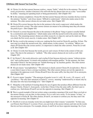 CliffsNotes GRE General Test Cram Plan
22
10. A Choice A is the best answer because tendency means “habit,” which fits in the sentence. The second
word, parsimonious, cinches it because it fits well with the key phrase that acts as a clue: “saves dollar
by dollar,” meaning not spending much or being parsimonious. (See Chapter VII.)
11. B In this sentence completion, Choice B is the best answer because laborious matches the key word in
the sentence “hardest,” and obtuse means “difficult to understand,” which also makes sense in this
sentence. The other answer choices do not make sense. (See Chapter VII.)
12. D Choice D is correct because the clue in the sentence is the word exaggerated, which makes the
answer hyberbolic correct. The other answer choices are meant to be confusing since they all contain
the prefix hyper-. (See Chapter VII.)
13. E Choice E is correct because the clue in the sentence is the phrase “king or queen is usually limited
by a constitution and a legislature,” which makes sense with the second word in the answer choice,
hierarchy. The remaining answer choices are either monarchy or oligarchy and can be ruled out. When
you check the first word, anarchy, it makes sense. (See Chapter VII.)
14. B The key word in the sentence is iridescent, making the first word in Choice B, sparkling, fit best. The
next step is to check the second word, flay, which means, in this context, “to criticize.” Before you
check off Choice B as the correct answer, it’s important to check the other answers. None fits as well
as B. (See Chapter VII.)
15. A Choice A works best because the words quixotic and romance fit best in the context of this sen-
tence. The clue in the sentence is “unlikely.” The other answer choices do not work as well. (See
Chapter VII.)
16. C In Choice C, the words defenseless and strafing fit best because defenseless means “without protec-
tion” and strafing means “to attack with airplanes with machine gunfire.” In the sentence, the clues
that make Choice C the best answer are “bombs blowing up” by machine gunfire. The other answer
choices do not make sense. (See Chapter VII.)
17. D Myopia means “nearsightedness.” The antonym is clearly answer Choice D: farsightedness. Here is
a case where it pays to have a strong vocabulary. The other answer choices are not the opposite in
meaning to the uppercase word. Choices B and E have the same suffix, but they don’t fit as antonyms.
(See Chapter VII.)
18. C Exoteric means “popular.” The antonym of popular is not A (wild), B (exotic), D (urgent), or E
(perfidious). The only clear antonym is Choice C, esoteric, meaning “understood by or meant only by
the select few who have knowledge of it.” (See Chapter V.)
19. C Allopathy is the method of treating disease by use of agents that produce effects different from the
disease. Clearly, Choice C, homeopathy, works best. Choice A has the same suffix, but that’s just to
confuse you. And choices D and E are not the opposite in meaning. (See Chapter V.)
20. B This is a good example of the test writers using a secondary meaning of the word. Once you look at
the answer choices, you see that, in this context, list is a verb, not a noun. To list means “to lean,” so
the antonym is Choice B. The other choices, D and E, are meant to confuse you, but they aren’t the
opposite in meaning. (See Chapter V.)
21. C Pinchbeck is not an everyday word, but you might know that it means “counterfeit.” In that case,
you’ll know that Choice C is correct. If not, you can look at the answer choices and rule out the words
that do not have antonyms. For example, choices A and E do not have opposite meanings. So, if you
 