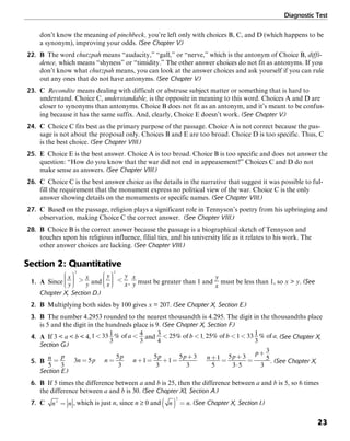 Diagnostic Test
23
don’t know the meaning of pinchbeck, you’re left only with choices B, C, and D (which happens to be
a synonym), improving your odds. (See Chapter V.)
22. B The word chutzpah means “audacity,” “gall,” or “nerve,” which is the antonym of Choice B, diffi-
dence, which means “shyness” or “timidity.” The other answer choices do not fit as antonyms. If you
don’t know what chutzpah means, you can look at the answer choices and ask yourself if you can rule
out any ones that do not have antonyms. (See Chapter V.)
23. C Recondite means dealing with difficult or abstruse subject matter or something that is hard to
understand. Choice C, understandable, is the opposite in meaning to this word. Choices A and D are
closer to synonyms than antonyms. Choice B does not fit as an antonym, and it’s meant to be confus-
ing because it has the same suffix. And, clearly, Choice E doesn’t work. (See Chapter V.)
24. C Choice C fits best as the primary purpose of the passage. Choice A is not correct because the pas-
sage is not about the proposal only. Choices B and E are too broad. Choice D is too specific. Thus, C
is the best choice. (See Chapter VIII.)
25. E Choice E is the best answer. Choice A is too broad. Choice B is too specific and does not answer the
question: “How do you know that the war did not end in appeasement?” Choices C and D do not
make sense as answers. (See Chapter VIII.)
26. C Choice C is the best answer choice as the details in the narrative that suggest it was possible to ful-
fill the requirement that the monument express no political view of the war. Choice C is the only
answer showing details on the monuments or specific names. (See Chapter VIII.)
27. C Based on the passage, religion plays a significant role in Tennyson’s poetry from his upbringing and
observation, making Choice C the correct answer. (See Chapter VIII.)
28. B Choice B is the correct answer because the passage is a biographical sketch of Tennyson and
touches upon his religious influence, filial ties, and his university life as it relates to his work. The
other answer choices are lacking. (See Chapter VIII.)
Section 2: Quantitative
1. A Since and , must be greater than 1 and must be less than 1, so x > y. (See
Chapter X, Section D.)
2. B Multiplying both sides by 100 gives x = 207. (See Chapter X, Section E.)
3. B The number 4.2953 rounded to the nearest thousandth is 4.295. The digit in the thousandths place
is 5 and the digit in the hundreds place is 9. (See Chapter X, Section F.)
4. A If 3 < a < b < 4, and . . (See Chapter X,
Section G.)
5. B . (See Chapter X,
Section E.)
6. B If 5 times the difference between a and b is 25, then the difference between a and b is 5, so 6 times
the difference between a and b is 30. (See Chapter XI, Section A.)
7. C , which is just n, since n ≥ 0 and . (See Chapter X, Section I.)
 