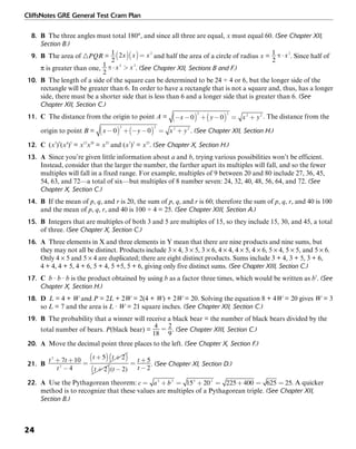 CliffsNotes GRE General Test Cram Plan
24
8. B The three angles must total 180°, and since all three are equal, x must equal 60. (See Chapter XII,
Section B.)
9. B The area of ᭝PQR = and half the area of a circle of radius x = . Since half of
π is greater than one, . (See Chapter XII, Sections B and F.)
10. B The length of a side of the square can be determined to be 24 ÷ 4 or 6, but the longer side of the
rectangle will be greater than 6. In order to have a rectangle that is not a square and, thus, has a longer
side, there must be a shorter side that is less than 6 and a longer side that is greater than 6. (See
Chapter XII, Section C.)
11. C The distance from the origin to point A = . The distance from the
origin to point B = . (See Chapter XII, Section H.)
12. C (x3
)5
(x4
)5
= x15
x20
= x35
and (x7
)5
= x35
. (See Chapter X, Section H.)
13. A Since you’re given little information about a and b, trying various possibilities won’t be efficient.
Instead, consider that the larger the number, the farther apart its multiples will fall, and so the fewer
multiples will fall in a fixed range. For example, multiples of 9 between 20 and 80 include 27, 36, 45,
54, 63, and 72—a total of six—but multiples of 8 number seven: 24, 32, 40, 48, 56, 64, and 72. (See
Chapter X, Section C.)
14. B If the mean of p, q, and r is 20, the sum of p, q, and r is 60; therefore the sum of p, q, r, and 40 is 100
and the mean of p, q, r, and 40 is 100 ÷ 4 = 25. (See Chapter XIII, Section A.)
15. B Integers that are multiples of both 3 and 5 are multiples of 15, so they include 15, 30, and 45, a total
of three. (See Chapter X, Section C.)
16. A Three elements in X and three elements in Y mean that there are nine products and nine sums, but
they may not all be distinct. Products include 3 × 4, 3 × 5, 3 × 6, 4 × 4, 4 × 5, 4 × 6, 5 × 4, 5 × 5, and 5 × 6.
Only 4 × 5 and 5 × 4 are duplicated; there are eight distinct products. Sums include 3 + 4, 3 + 5, 3 + 6,
4 + 4, 4 + 5, 4 + 6, 5 + 4, 5 +5, 5 + 6, giving only five distinct sums. (See Chapter XIII, Section C.)
17. C b · b · b is the product obtained by using b as a factor three times, which would be written as b3
. (See
Chapter X, Section H.)
18. D L = 4 + W and P = 2L + 2W = 2(4 + W) + 2W = 20. Solving the equation 8 + 4W = 20 gives W = 3
so L = 7 and the area is L · W = 21 square inches. (See Chapter XII, Section C.)
19. B The probability that a winner will receive a black bear = the number of black bears divided by the
total number of bears. P(black bear) = . (See Chapter XIII, Section C.)
20. A Move the decimal point three places to the left. (See Chapter X, Section F.)
21. B . (See Chapter XI, Section D.)
22. A Use the Pythagorean theorem: . A quicker
method is to recognize that these values are multiples of a Pythagorean triple. (See Chapter XII,
Section B.)
 