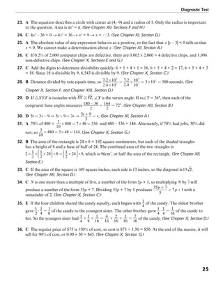 Diagnostic Test
25
23. A The equation describes a circle with center at (4,–9) and a radius of 1. Only the radius is important
to the question. Area is πr2
= π. (See Chapter XII, Sections F and H.)
24. C 4x2
– 36 = 0 → 4x2
= 36 → x2
= 9 → x = G3. (See Chapter XI, Section D.)
25. A The absolute value of any expression behaves as a positive, so the fact that x |y – 3| < 0 tells us that
x < 0. We cannot make a determination about y. (See Chapter XI, Section A.)
26. C If 0.2% of 2,000 computer chips are defective, there are 0.002 × 2,000 = 4 defective chips, and 1,996
non-defective chips. (See Chapter X, Sections E and G.)
27. C Add the digits to determine divisibility quickly: 6 + 5 + 4 + 1 = 16, 6 + 5 + 4 + 2 = 17, 6 + 5 + 4 + 3
= 18. Since 18 is divisible by 9, 6,543 is divisible by 9. (See Chapter X, Section C.)
28. B Distance divided by rate equals time, so seconds. (See
Chapter X, Section F, and Chapter XIII, Section D.)
29. D If ᭝XYZ is isosceles with , ∠Y is the vertex angle. If m∠Y = 36°, then each of the
congruent base angles measures . (See Chapter XII, Section B.)
30. D . (See Chapter XI, Section A.)
31. A 70% of 480 = 7
10
480 7 48 336× = × = and 480 – 336 = 144. Alternately, if 70% had jobs, 30% did
not, so . (See Chapter X, Section G.)
32. B The area of the rectangle is 24 × 8 = 192 square centimeters, but each of the shaded triangles
has a height of 8 and a base of half of 24. The combined area of the two triangles is
, which is 96cm2
, or half the area of the rectangle. (See Chapter XII,
Section E.)
33. C If the area of the square is 169 square inches, each side is 13 inches, so the diagonal is .
(See Chapter XII, Section D.)
34. C N is one more than a multiple of five, a number of the form 5p + 1, so multiplying N by 7 will
produce a number of the form 35p + 7. Dividing 35p + 7 by 5 produces with a
remainder of 2. (See Chapter X, Section C.)
35. E If the four children shared the candy equally, each began with of the candy. The oldest brother
gave of the candy to the youngest sister. The other brother gave of the candy to
her. So the youngest sister had of the candy. (See Chapter X, Section D.)
36. C The regular price of $75 is 150% of cost, so cost is $75 ÷ 1.50 = $50. At the end of the season, it will
sell for 90% of cost, or 0.90 × 50 = $45. (See Chapter X, Section G.)
 
