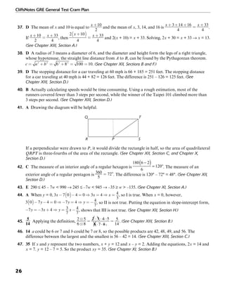 CliffsNotes GRE General Test Cram Plan
26
37. D The mean of x and 10 is equal to and the mean of x, 3, 14, and 16 is .
If , then and 2(x + 10) = x + 33. Solving, 2x + 30 = x + 33 → x = 13.
(See Chapter XIII, Section A.)
38. D A radius of 3 means a diameter of 6, and the diameter and height form the legs of a right triangle,
whose hypotenuse, the straight line distance from A to B, can be found by the Pythagorean theorem.
. (See Chapter XII, Sections B and F.)
39. D The stopping distance for a car traveling at 60 mph is 66 + 185 = 251 feet. The stopping distance
for a car traveling at 40 mph is 44 + 82 = 126 feet. The difference is 251 – 126 = 125 feet. (See
Chapter XIII, Section D.)
40. B Actually calculating speeds would be time consuming. Using a rough estimation, most of the
runners covered fewer than 3 steps per second, while the winner of the Taipei 101 climbed more than
3 steps per second. (See Chapter XIII, Section D.)
41. A Drawing the diagram will be helpful.
Q
PR
T
S
If a perpendicular were drawn to P, it would divide the rectangle in half, so the area of quadrilateral
QRPT is three-fourths of the area of the rectangle. (See Chapter XII, Section C, and Chapter X,
Section D.)
42. C The measure of an interior angle of a regular hexagon is . The measure of an
exterior angle of a regular pentagon is . The difference is 120° – 72° = 48°. (See Chapter XII,
Section D.)
43. E 290 ≤ 45 – 7w < 990 → 245 ≤ –7w < 945 → –35 ≥ w > –135. (See Chapter XI, Section A.)
44. A When y = 0, , so I is true. When x = 0, however,
, so II is not true. Putting the equation in slope-intercept form,
, shows that III is not true. (See Chapter XII, Section H.)
45. Applying the definition, . (See Chapter XIII, Section B.)
46. 14 a could be 6 or 7 and b could be 7 or 8, so the possible products are 42, 48, 49, and 56. The
difference between the largest and the smallest is 56 – 42 = 14. (See Chapter XIII, Section C.)
47. 35 If x and y represent the two numbers, x + y = 12 and x – y = 2. Adding the equations, 2x = 14 and
x = 7. y = 12 – 7 = 5. So the product xy = 35. (See Chapter XI, Section B.)
 