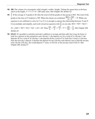 Diagnostic Test
27
48. 200 The volume of a rectangular solid is length × width × height. Taking the square face as the base
and 8 as the height, V = 5 × 5 × 8 = 200 cubic units. (See Chapter XII, Section G.)
49. If the average of N grades is 80, then the total of all the grades in that group is 80N. The total of the
grades in the class of P students is 70P. When the classes are combined, . While one
equation is not sufficient to solve for N or P, it is enough to express the relationship between N and P.
Cross-multiply and simplify, and work toward an equation with on one side. 80N + 70P = 76(N +
P) → 80N + 70P = 76N + 76P → 4N = 6P. Then . (See Chapter XIII,
Section A.)
50. $10.23 It’s possible to calculate each day’s addition to savings and then add, but it may be faster to
look for a pattern in the cumulative sum. On day 1, she deposits 1¢, for a total of 1¢. On day 2, she
deposits 2¢ for a total of 3¢. On day 3, she deposits 4¢ for a total of 7¢. Each day’s total is 1 cent less
than the next day’s deposit. Calculate the deposit for the 11th day and subtract one to find the ten-day
total. On the 11th day, she would deposit 210
cents, or $10.24, so the ten-day total is $10.23. (See
Chapter XIII, Section F.)
 