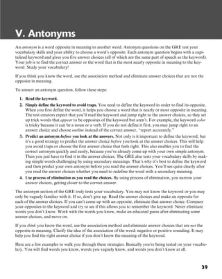 39
V. Antonyms
An antonym is a word opposite in meaning to another word. Antonym questions on the GRE test your
vocabulary skills and your ability to choose a word’s opposite. Each antonym question begins with a capi-
talized keyword and gives you five answer choices (all of which are the same part of speech as the keyword).
Your job is to find the correct answer or the word that is the most nearly opposite in meaning to the key-
word. Study your vocabulary!
If you think you know the word, use the association method and eliminate answer choices that are not the
opposite in meaning.
To answer an antonym question, follow these steps:
1. Read the keyword.
2. Simply define the keyword to avoid traps. You need to define the keyword in order to find its opposite.
When you first define the word, it helps you choose a word that is nearly or most opposite in meaning.
The test creators expect that you’ll read the keyword and jump right to the answer choices, so they set
up trick words that appear to be opposites of the keyword but aren’t. For example, the keyword color
is tricky because it can be a noun or a verb. If you do not define it first, you may jump right to an
answer choice and choose outline instead of the correct answer, “report accurately.”
3. Predict an antonym before you look at the answers. Not only is it important to define the keyword, but
it’s a good strategy to predict the answer choice before you look at the answer choices. This will help
you avoid traps or choose the first answer choice that feels right. This also enables you to find the
correct antonym quickly and easily, because you’ve already come up with your own simple antonym.
Then you just have to find it in the answer choices. The GRE also tests your vocabulary skills by mak-
ing simple words challenging by using secondary meanings. That’s why it’s best to define the keyword
and then predict your own antonym before you read the answer choices. You’ll see quite clearly after
you read the answer choices whether you need to redefine the word with a secondary meaning.
4. Use process of elimination as you read the choices. By using process of elimination, you narrow your
answer choices, getting closer to the correct answer.
The antonym section of the GRE truly tests your vocabulary. You may not know the keyword or you may
only be vaguely familiar with it. If so, don’t give up. Read the answer choices and make an opposite for
each of the answer choices. If you can’t come up with an opposite, eliminate that answer choice. Compare
your opposites to the keyword and try to see if this allows you to remember the keyword. Never eliminate
words you don’t know. Work with the words you know, make an educated guess after eliminating some
answer choices, and move on.
If you think you know the word, use the association method and eliminate answer choices that are not the
opposite in meaning. Clarify the idea of the association of the word: negative or positive sounding. It may
help you find the right answer choice if you don’t know the meaning of the keyword.
Here are a few examples to walk you through these strategies. Basically you’re being tested on your vocabu-
lary. You will find words you know, words you vaguely know, and words you don’t know at all.
 