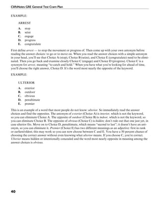 CliffsNotes GRE General Test Cram Plan
40
EXAMPLE:
ARREST
A. stop
B. seize
C. engage
D. progress
E. congratulate
First define arrest — to stop the movement or progress of. Then come up with your own antonym before
reading the answer choices: to go or to move on. When you read the answer choices with a simple antonym
in your head, you’ll see that Choice A (stop), Choice B (seize), and Choice E (congratulate) need to be elimi-
nated. Then you go back and examine closely Choice C (engage) and Choice D (progress). Choice C is a
synonym for arrest, meaning “to catch and hold.” When you have what you’re looking for ahead of time,
you’ll choose the right answer, Choice D. It’s the word most nearly the opposite of the keyword.
EXAMPLE:
ULTERIOR
A. exterior
B. outdoor
C. obvious
D. penultimate
E. premier
This is an example of a word that most people do not know: ulterior. So immediately read the answer
choices and find the opposites. The antonym of exterior (Choice A) is interior, which is not the keyword,
so you can eliminate Choice A. The opposite of outdoor (Choice B) is indoor, which is not the keyword, so
you can eliminate Choice B. The opposite of obvious (Choice C) is hidden; don’t rule out that one just yet, in
case ulterior fits. Move on to Choice D, penultimate, which means “second to last”; it doesn’t have an ant-
onym, so you can eliminate it. Premier (Choice E) has two different meanings as an adjective: first in rank
or earliest/oldest; this may work so you can now choose between C and E. You have a 50 percent chance of
choosing the correct answer without even knowing what ulterior means. If you choose C, you’re correct.
Ulterior means hidden or intentionally concealed and the word most nearly opposite in meaning among the
answer choices is obvious.
 