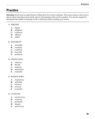 Antonyms
41
Practice
Directions: Each word in capital letters is followed by five words or phrases. The correct choice is the word or
phrase whose meaning is most nearly opposite the meaning of the word in capitals. You may be required to
distinguish fine shades of meaning. Look at all choices before marking your answer.
1. PERFIDY
A. fidelity
B. diffidence
C. confusion
D. affidavit
E. infidel
2. DIFFIDENT
A. incredible
B. assuming
C. credulous
D. bona fide
E. perfidious
3. CREDULOUS
A. reflective
B. flexible
C. skeptical
D. impertinent
E. untenable
4. REFRACTORY
A. fragmentary
B. malleable
C. fractious
D. tortuous
E. invincible
5. LANGUID
A. insectivorous
B. vivacious
C. perishable
D. languor
E. carnivorous
 