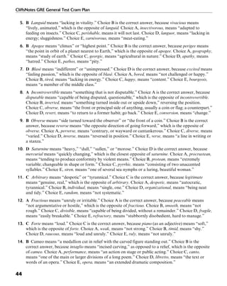 CliffsNotes GRE General Test Cram Plan
44
5. B Languid means “lacking in vitality.” Choice B is the correct answer, because vivacious means
“lively, animated,” which is the opposite of languid. Choice A, insectivorous, means “adapted to
feeding on insects.” Choice C, perishable, means it will not last. Choice D, languor, means “lacking in
energy; sluggishness.” Choice E, carnivorous, means “meat-eating.”
6. B Apogee means “climax” or “highest point.” Choice B is the correct answer, because perigee means
“the point in orbit of a planet nearest to Earth,” which is the opposite of apogee. Choice A, geography,
means “study of earth.” Choice C, georgic, means “agricultural in nature.” Choice D, apathy, means
“hatred.” Choice E, pathos, means “pity.”
7. D Blasé means “indifferent” or “unimpressed.” Choice D is the correct answer, because excited means
“feeling passion,” which is the opposite of blasé. Choice A, bored, means “not challenged or happy.”
Choice B, tired, means “lacking in energy.” Choice C, happy, means “content.” Choice E, bourgeois,
means “a member of the middle class.”
8. A Incontrovertible means “something that is not disputable.” Choice A is the correct answer, because
disputable means “capable of being disputed, questionable,” which is the opposite of incontrovertible.
Choice B, inverted, means “something turned inside out or upside down,” reversing the position.
Choice C, obverse, means “the front or principal side of anything, usually a coin or flag; a counterpart.”
Choice D, revert, means “to return to a former habit; go back.” Choice E, conversion, means “change.”
9. B Obverse means “side turned toward the observer” or “the front of a coin.” Choice B is the correct
answer, because reverse means “the opposite direction of going forward,” which is the opposite of
obverse. Choice A, perverse, means “contrary, or wayward or cantankerous.” Choice C, diverse, means
“varied.” Choice D, inverse, means “reversed in position.” Choice E, verse, means “a line in writing or
a stanza.”
10. D Saturnine means “heavy,” “dull,” “sullen,” or “morose.” Choice D is the correct answer, because
mercurial means “quickly changing,” which is the closest opposite of saturnine. Choice A, procrustean,
means “tending to produce conformity by violent means.” Choice B, protean, means “extremely
variable; changeable in shape or form.” Choice C, pyrrhic, means “consisting of two unaccented
syllables.” Choice E, siren, means “one of several sea nymphs or a luring, beautiful woman.”
11. C Arbitrary means “despotic” or “tyrannical.” Choice C is the correct answer, because legitimate
means “genuine, real,” which is the opposite of arbitrary. Choice A, despotic, means “autocratic,
tyrannical.” Choice B, individual, means “single, one.” Choice D, organizational, means “being neat
and tidy.” Choice E, random, means “not systematic.”
12. A Fractious means “unruly or irritable.” Choice A is the correct answer, because peaceable means
“not argumentative or hostile,” which is the opposite of fractious. Choice B, smooth, means “not
rough.” Choice C, divisible, means “capable of being divided, without a remainder.” Choice D, fragile,
means “easily breakable.” Choice E, refractory, means “stubbornly disobedient, hard to manage.”
13. C Forte means “loud.” Choice C is the correct answer, because piano (as an adjective) means “soft,”
which is the opposite of forte. Choice A, weak, means “not strong.” Choice B, timid, means “shy.”
Choice D, raucous, means “loud and unruly.” Choice E, ruly, means “not unruly.”
14. B Cameo means “a medallion cut in relief with the carved figure standing out.” Choice B is the
correct answer, because intaglio means “incised carving,” as opposed to a relief, which is the opposite
of cameo. Choice A, performance, means “an action on stage or public acting.” Choice C, canto,
means “one of the main or larger divisions of a long poem.” Choice D, libretto, means “the text or
words of an opera.” Choice E, opera, means “an extended dramatic composition.”
 