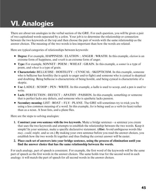 45
VI. Analogies
There are about ten analogies in the verbal section of the GRE. For each question, you will be given a pair
of two capitalized words separated by a colon. Your job is to determine the relationship or connection
between the two keywords at the top and then choose the pair of words with the same relationship as the
answer choices. The meaning of the two words is less important than how the words are related.
Here are typical categories of relationships between keywords:
■ Degree: For example, HAPPINESS : ELATION :: ANGER : WRATH. In this example, elation is an
extreme form of happiness, and wrath is an extreme form of anger.
■ Type: For example, SONNET : POEM :: WHEAT : GRAIN. In this example, a sonnet is a type of
poem, and wheat is a type of grain.
■ Characteristic: BELLICOSE : HOSTILITY :: CYNICAL : SKEPTICISM. In this example, someone
who is bellicose has hostility (he is quick to anger and to fight) and someone who is cynical is skeptical
and doubting. Being bellicose is characteristic of being hostile, and being cynical is characteristic of a
skeptic.
■ Use: LADLE : SCOOP :: PEN : WRITE. In this example, a ladle is used to scoop, and a pen is used to
write.
■ Lack: PERFECTION : DEFECT :: APATHY : PASSION. In this example, something or someone
that is perfect lacks any defects, and someone who is apathetic lacks passion.
■ Secondary meaning: LIST : BOAT :: FLY : PLANE. The GRE will sometimes try to trick you by
using a less common meaning of a word. In this example, list is being used as a verb (to lean) rather
than as a noun. A boat lists, and a plane flies.
Here are the steps to solving analogies:
1. Construct your own sentence with the two keywords. Make a bridge sentence—a sentence you create
that uses the two keywords and attempts to establish the relationship between the two words. Keep it
simple! In your sentence, make a specific declarative statement. (Hint: Avoid ambiguous words like
may, could, might, and so on.) By making your own sentence before you read the answer choices, you
establish how the two words fit together and thus finding the correct answer will be easier.
2. Place each set of answers into your bridge sentence, using the process of elimination until you
find the answer choice that has the same relationship between the words.
For each analogy, part of speech is consistent. For example, the first word of the keywords will be the same
part of speech as the first words in the answer choices. The same holds true for the second word in each
analogy: it will match the part of speech for all second words in the answer choices.
 