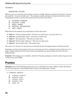 CliffsNotes GRE General Test Cram Plan
46
EXAMPLE:
RESERVOIR : WATER::
Before you go on to read the answer choices, construct a bridge sentence using the two keywords. An exam-
ple would be: “A reservoir holds water.” The sentence is simple and makes it evident that the first word is
something that holds or contains the second word. Now look at the choices:
A. FLOWERS : GARDEN
B. CHATTEL : FARM
C. PITHY : SHORT
D. PRISTINE : WILDERNESS
E. URN : ASHES
Plug them into the sentence you created and see if they make sense:
■ Choice A: “A flower holds a garden.” This does not make sense, so you can rule it out.
■ Choice B: “A chattel holds a farm.” This does not make sense.
■ Choice C: “Pity holds short.” This does not make sense.
■ Choice D: “Pristine holds wilderness.” This does not make sense.
■ Choice E: “An urn holds ashes.” This makes sense.
The answer is E, because it is the only set of words that fits into the bridge sentence as the keywords do.
Sometimes you know the meaning of only one word in the pair of two capitalized words. In this case, try to
make a bridge sentence from the answer choices and eliminate any answer choices that don’t fit into a
bridge sentence.
Remember: The stronger your vocabulary, the better. Practicing analogies is critical to improving your score
on this portion of the GRE.
Practice
Directions: Each of the following questions gives you a related pair of words or phrases. Select the lettered
pair that best expresses a relationship similar to that in the original pair of words.
1. UTOPIAN : DEFECT ::
A. continuous : endeavor
B. accidental : injury
C. voluntary : motive
D. immediate : delay
E. urgent : aid
 