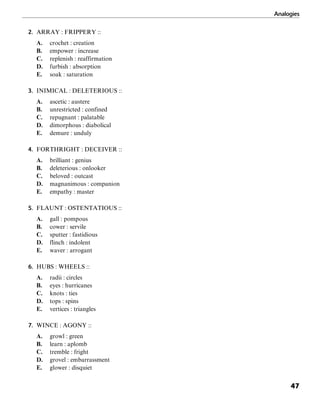 Analogies
47
2. ARRAY : FRIPPERY ::
A. crochet : creation
B. empower : increase
C. replenish : reaffirmation
D. furbish : absorption
E. soak : saturation
3. INIMICAL : DELETERIOUS ::
A. ascetic : austere
B. unrestricted : confined
C. repugnant : palatable
D. dimorphous : diabolical
E. demure : unduly
4. FORTHRIGHT : DECEIVER ::
A. brilliant : genius
B. deleterious : onlooker
C. beloved : outcast
D. magnanimous : companion
E. empathy : master
5. FLAUNT : OSTENTATIOUS ::
A. gall : pompous
B. cower : servile
C. sputter : fastidious
D. flinch : indolent
E. waver : arrogant
6. HUBS : WHEELS ::
A. radii : circles
B. eyes : hurricanes
C. knots : ties
D. tops : spins
E. vertices : triangles
7. WINCE : AGONY ::
A. growl : green
B. learn : aplomb
C. tremble : fright
D. grovel : embarrassment
E. glower : disquiet
 