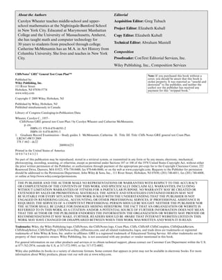 Note: If you purchased this book without a
cover, you should be aware that this book is
stolen property. It was reported as “unsold and
destroyed” to the publisher, and neither the
author nor the publisher has received any
payment for this “stripped book.”
About the Authors
Carolyn Wheater teaches middle-school and upper-
school mathematics at the Nightingale-Bamford School
in New York City. Educated at Marymount Manhattan
College and the University of Massachusetts, Amherst,
she has taught math and computer technology for
30 years to students from preschool through college.
Catherine McMenamin has an M.A. in Art History from
Columbia University. She lives and teaches in New York
City.
Editorial
Acquisition Editor: Greg Tubach
Project Editor: Elizabeth Kuball
Copy Editor: Elizabeth Kuball
Technical Editor: Abraham Mantell
Composition
Proofreader: ConText Editorial Services, Inc.
Wiley Publishing, Inc., Composition Services
CliffsNotes®
GRE®
General Test Cram Plan™
Published by:
Wiley Publishing, Inc.
111 River Street
Hoboken, NJ 07030-5774
www.wiley.com
Copyright © 2009 Wiley, Hoboken, NJ
Published by Wiley, Hoboken, NJ
Published simultaneously in Canada
Library of Congress Cataloging-in-Publication Data
Wheater, Carolyn C., 1957–
CliffsNotes GRE general test Cram Plan / by Carolyn Wheater and Catherine McMenamin.
p. cm.
ISBN-13: 978-0-470-46591-2
ISBN-10: 0-470-46591-3
1. Graduate Record Examination—Study guides. I. McMenamin, Catherine. II. Title. III. Title: Cliffs Notes GRE general test Cram Plan.
LB2367.4W53 2009
378.1'.662—dc22
2009016231
Printed in the United States of America
10 9 8 7 6 5 4 3 2 1
No part of this publication may be reproduced, stored in a retrieval system, or transmitted in any form or by any means, electronic, mechanical,
photocopying, recording, scanning, or otherwise, except as permitted under Sections 107 or 108 of the 1976 United States Copyright Act, without either
the prior written permission of the Publisher, or authorization through payment of the appropriate per-copy fee to the Copyright Clearance Center, 222
Rosewood Drive, Danvers, MA 01923, 978-750-8400, fax 978-646-8600, or on the web at www.copyright.com. Requests to the Publisher for permission
should be addressed to the Permissions Department, John Wiley & Sons, Inc., 111 River Street, Hoboken, NJ 07030, (201) 748-6011, fax (201) 748-6008,
or online at http://www.wiley.com/go/permissions.
THE PUBLISHER AND THE AUTHOR MAKE NO REPRESENTATIONS OR WARRANTIES WITH RESPECT TO THE ACCURACY
OR COMPLETENESS OF THE CONTENTS OF THIS WORK AND SPECIFICALLY DISCLAIM ALL WARRANTIES, INCLUDING
WITHOUT LIMITATION WARRANTIES OF FITNESS FOR A PARTICULAR PURPOSE. NO WARRANTY MAY BE CREATED OR
EXTENDED BY SALES OR PROMOTIONAL MATERIALS. THE ADVICE AND STRATEGIES CONTAINED HEREIN MAY NOT
BE SUITABLE FOR EVERY SITUATION. THIS WORK IS SOLD WITH THE UNDERSTANDING THAT THE PUBLISHER IS NOT
ENGAGED IN RENDERING LEGAL, ACCOUNTING, OR OTHER PROFESSIONAL SERVICES. IF PROFESSIONAL ASSISTANCE IS
REQUIRED, THE SERVICES OF A COMPETENT PROFESSIONAL PERSON SHOULD BE SOUGHT. NEITHER THE PUBLISHER NOR
THE AUTHOR SHALL BE LIABLE FOR DAMAGES ARISING HEREFROM. THE FACT THAT AN ORGANIZATION OR WEBSITE IS
REFERRED TO IN THIS WORK AS A CITATION AND/OR A POTENTIAL SOURCE OF FURTHER INFORMATION DOES NOT MEAN
THAT THE AUTHOR OR THE PUBLISHER ENDORSES THE INFORMATION THE ORGANIZATION OR WEBSITE MAY PROVIDE OR
RECOMMENDATIONS IT MAY MAKE. FURTHER, READERS SHOULD BE AWARE THAT INTERNET WEBSITES LISTED IN THIS
WORK MAY HAVE CHANGED OR DISAPPEARED BETWEEN WHEN THIS WORK WAS WRITTEN AND WHEN IT IS READ.
Trademarks: Wiley, the Wiley Publishing logo, CliffsNotes, the CliffsNotes logo, Cram Plan, Cliffs, CliffsAP, CliffsComplete, CliffsQuickReview,
CliffsStudySolver, CliffsTestPrep, CliffsNote-a-Day, cliffsnotes.com, and all related trademarks, logos, and trade dress are trademarks or registered
trademarks of John Wiley & Sons, Inc. and/or its affiliates. GRE is a registered trademark of Educational Testing Service. All other trademarks are the
property of their respective owners. Wiley Publishing, Inc. is not associated with any product or vendor mentioned in this book.
For general information on our other products and services or to obtain technical support, please contact our Customer Care Department within the U.S.
at 877-762-2974, outside the U.S. at 317-572-3993, or fax 317-572-4002.
Wiley also publishes its books in a variety of electronic formats. Some content that appears in print may not be available in electronic books. For more
information about Wiley products, please visit our web site at www.wiley.com.
 