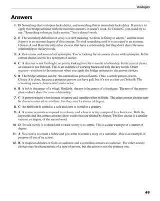 Analogies
49
Answers
1. D Something that is utopian lacks defect, and something that is immediate lacks delay. If you try to
apply this bridge sentence with the incorrect answers, it doesn’t work. In Choice C, you could try to
say, “Something voluntary lacks motive,” but it doesn’t work.
2. E The secondary definition of array is a verb meaning “to dress in finery or adorn,” and the noun
frippery is an extreme degree of this concept. To soak something until it is saturated is an extreme.
Choices A and B are the only other choices that have a relationship, but they don’t share the same
relationship as the keywords.
3. A Deleterious and inimical are synonyms. You’re looking for an answer choice with synonyms. In the
correct choice, ascetic is a synonym of austere.
4. C A deceiver is not forthright, so you’re looking here for a similar relationship. In the correct choice,
an outcast is not beloved. This is an example of working backward with the key words. Order
matters—you have to be consistent when you apply the bridge sentence to the answer choices.
5. B The bridge sentence can be: An ostentatious person flaunts. Thus, a servile person cowers.
Choice A is close, because a pompous person can have gall, but it’s not as clear as Choice B. The
remaining answer choices don’t make sense.
6. B A hub is the center of a wheel. Similarly, the eye is the center of a hurricane. The rest of the answer
choices don’t share the same relationship.
7. C A person winces when in pain or agony and trembles when in fright. The other answer choices may
be characteristics of an attribute, but they aren’t a matter of degree.
8. C An heirloom is stored in a safe and corn is stored in a granary.
9. A A ravine is minute compared to a chasm, and a breeze is tiny compared to a hurricane. Both the
keywords and the correct answers show words that are related by degree. The first choice is a smaller
version, or degree, of the second word.
10. D To talk slowly is to drawl and to walk slowly is to amble. This is a clear example of a matter of
degree.
11. A You weave to create a fabric and you write to create a story or a narrative. This is an example of
purpose of use of an action.
12. B A magician deludes or fools an audience and a comedian amuses an audience. The other answer
choices may be characteristic of a type of person, but the action is not the primary one.
 
