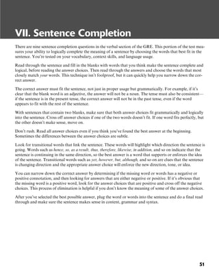 51
VII. Sentence Completion
There are nine sentence completion questions in the verbal section of the GRE. This portion of the test mea-
sures your ability to logically complete the meaning of a sentence by choosing the words that best fit in the
sentence. You’re tested on your vocabulary, context skills, and language usage.
Read through the sentence and fill in the blanks with words that you think make the sentence complete and
logical, before reading the answer choices. Then read through the answers and choose the words that most
closely match your words. This technique isn’t foolproof, but it can quickly help you narrow down the cor-
rect answer.
The correct answer must fit the sentence, not just in proper usage but grammatically. For example, if it’s
clear that the blank word is an adjective, the answer will not be a noun. The tense must also be consistent—
if the sentence is in the present tense, the correct answer will not be in the past tense, even if the word
appears to fit with the rest of the sentence.
With sentences that contain two blanks, make sure that both answer choices fit grammatically and logically
into the sentence. Cross off answer choices if one of the two words doesn’t fit. If one word fits perfectly, but
the other doesn’t make sense, move on.
Don’t rush. Read all answer choices even if you think you’ve found the best answer at the beginning.
Sometimes the differences between the answer choices are subtle.
Look for transitional words that link the sentence. These words will highlight which direction the sentence is
going. Words such as hence, so, as a result, thus, therefore, likewise, in addition, and so on indicate that the
sentence is continuing in the same direction, so the best answer is a word that supports or enforces the idea
of the sentence. Transitional words such as yet, however, but, although, and so on are clues that the sentence
is changing direction and the appropriate answer choice will enforce the new direction, tone, or idea.
You can narrow down the correct answer by determining if the missing word or words has a negative or
positive connotation, and then looking for answers that are either negative or positive. If it’s obvious that
the missing word is a positive word, look for the answer choices that are positive and cross off the negative
choices. This process of elimination is helpful if you don’t know the meaning of some of the answer choices.
After you’ve selected the best possible answer, plug the word or words into the sentence and do a final read
through and make sure the sentence makes sense in content, grammar and syntax.
 