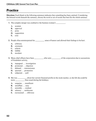 CliffsNotes GRE General Test Cram Plan
52
Practice
Directions: Each blank in the following sentences indicates that something has been omitted. Considering
the lettered words beneath the sentence, choose the word or set of words that best fits the whole sentence.
1. The complex merger was credited to the business woman’s __________.
A. acumen
B. approval
C. poise
D. supposition
E. crux
2. People often misinterpreted his __________ sense of humor and allowed their feelings to be hurt.
A. arbitrary
B. axiomatic
C. eclectic
D. fallible
E. mordant
3. Many chief officers have been __________ after a(n) __________ of the corporation due to accusations
of fraudulent activity.
A. impugned . . . investigation
B. promoted . . . objection
C. debated . . . remonstrance
D. spurned . . . promotion
E. subjected . . . poll
4. She was __________ about her current financial profits in the stock market, so she felt she could be
more __________ than usual during the holidays.
A. sanguine . . . munificent
B. unruffled . . . zany
C. unwieldy . . . residual
D. salutary . . . nettlesome
E. excruciated . . . oblivious
 