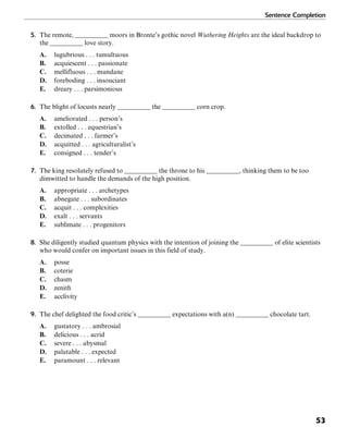 Sentence Completion
53
5. The remote, __________ moors in Bronte’s gothic novel Wuthering Heights are the ideal backdrop to
the __________ love story.
A. lugubrious . . . tumultuous
B. acquiescent . . . passionate
C. mellifluous . . . mundane
D. foreboding . . . insouciant
E. dreary . . . parsimonious
6. The blight of locusts nearly __________ the __________ corn crop.
A. ameliorated . . . person’s
B. extolled . . . equestrian’s
C. decimated . . . farmer’s
D. acquitted . . . agriculturalist’s
E. consigned . . . tender’s
7. The king resolutely refused to __________ the throne to his __________, thinking them to be too
dimwitted to handle the demands of the high position.
A. appropriate . . . archetypes
B. abnegate . . . subordinates
C. acquit . . . complexities
D. exalt . . . servants
E. sublimate . . . progenitors
8. She diligently studied quantum physics with the intention of joining the __________ of elite scientists
who would confer on important issues in this field of study.
A. posse
B. coterie
C. chasm
D. zenith
E. acclivity
9. The chef delighted the food critic’s __________ expectations with a(n) __________ chocolate tart.
A. gustatory . . . ambrosial
B. delicious . . . acrid
C. severe . . . abysmal
D. palatable . . . expected
E. paramount . . . relevant
 