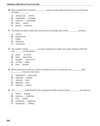 CliffsNotes GRE General Test Cram Plan
54
10. She considered her boyfriend’s __________ stance on only seeing action movies one of his many
irritating __________.
A. unequivocal . . . foibles
B. unrelenting . . . rectitudes
C. obdurate . . . vicissitudes
D. blasé . . . talents
E. typical . . . outcomes
11. The friends decided to delay their annual trip to Las Vegas due to their __________ situation.
A. solvent
B. impecunious
C. fragile
D. dangerous
E. involuntary
12. The student’s simple __________ at noon consisted of an apple and a piece of bread, which left
him _________by dinnertime.
A. repast . . . ravenous
B. meal . . . ingratiated
C. banquet . . . carnivorous
D. craving . . . empty
E. feast . . . peckish
13. Many restrictions on the use of water will end as soon as our reservoirs are __________ after
a __________ time of conservation.
A. replenished . . . protracted
B. refreshed . . . lengthy
C. restored . . . short
D. depleted . . . long
E. replaced . . . serious
14. The __________ judge listened to the arguments of both attorneys before __________ her decision.
A. liberal . . . making
B. judicious . . . rendering
C. civil . . . ceding
D. prejudiced . . . supplying
E. magisterial . . . yielding
 