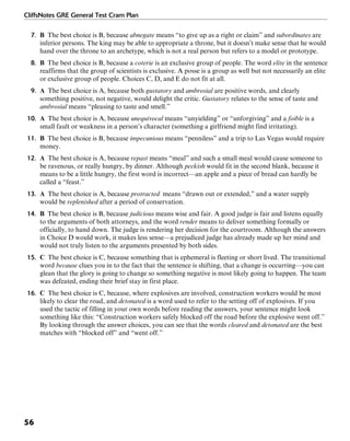 CliffsNotes GRE General Test Cram Plan
56
7. B The best choice is B, because abnegate means “to give up as a right or claim” and subordinates are
inferior persons. The king may be able to appropriate a throne, but it doesn’t make sense that he would
hand over the throne to an archetype, which is not a real person but refers to a model or prototype.
8. B The best choice is B, because a coterie is an exclusive group of people. The word elite in the sentence
reaffirms that the group of scientists is exclusive. A posse is a group as well but not necessarily an elite
or exclusive group of people. Choices C, D, and E do not fit at all.
9. A The best choice is A, because both gustatory and ambrosial are positive words, and clearly
something positive, not negative, would delight the critic. Gustatory relates to the sense of taste and
ambrosial means “pleasing to taste and smell.”
10. A The best choice is A, because unequivocal means “unyielding” or “unforgiving” and a foible is a
small fault or weakness in a person’s character (something a girlfriend might find irritating).
11. B The best choice is B, because impecunious means “penniless” and a trip to Las Vegas would require
money.
12. A The best choice is A, because repast means “meal” and such a small meal would cause someone to
be ravenous, or really hungry, by dinner. Although peckish would fit in the second blank, because it
means to be a little hungry, the first word is incorrect—an apple and a piece of bread can hardly be
called a “feast.”
13. A The best choice is A, because protracted means “drawn out or extended,” and a water supply
would be replenished after a period of conservation.
14. B The best choice is B, because judicious means wise and fair. A good judge is fair and listens equally
to the arguments of both attorneys, and the word render means to deliver something formally or
officially, to hand down. The judge is rendering her decision for the courtroom. Although the answers
in Choice D would work, it makes less sense—a prejudiced judge has already made up her mind and
would not truly listen to the arguments presented by both sides.
15. C The best choice is C, because something that is ephemeral is fleeting or short lived. The transitional
word because clues you in to the fact that the sentence is shifting, that a change is occurring—you can
glean that the glory is going to change so something negative is most likely going to happen. The team
was defeated, ending their brief stay in first place.
16. C The best choice is C, because, where explosives are involved, construction workers would be most
likely to clear the road, and detonated is a word used to refer to the setting off of explosives. If you
used the tactic of filling in your own words before reading the answers, your sentence might look
something like this: “Construction workers safely blocked off the road before the explosive went off.”
By looking through the answer choices, you can see that the words cleared and detonated are the best
matches with “blocked off” and “went off.”
 
