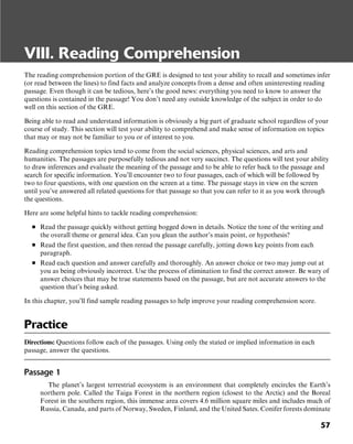 57
VIII. Reading Comprehension
The reading comprehension portion of the GRE is designed to test your ability to recall and sometimes infer
(or read between the lines) to find facts and analyze concepts from a dense and often uninteresting reading
passage. Even though it can be tedious, here’s the good news: everything you need to know to answer the
questions is contained in the passage! You don’t need any outside knowledge of the subject in order to do
well on this section of the GRE.
Being able to read and understand information is obviously a big part of graduate school regardless of your
course of study. This section will test your ability to comprehend and make sense of information on topics
that may or may not be familiar to you or of interest to you.
Reading comprehension topics tend to come from the social sciences, physical sciences, and arts and
humanities. The passages are purposefully tedious and not very succinct. The questions will test your ability
to draw inferences and evaluate the meaning of the passage and to be able to refer back to the passage and
search for specific information. You’ll encounter two to four passages, each of which will be followed by
two to four questions, with one question on the screen at a time. The passage stays in view on the screen
until you’ve answered all related questions for that passage so that you can refer to it as you work through
the questions.
Here are some helpful hints to tackle reading comprehension:
■ Read the passage quickly without getting bogged down in details. Notice the tone of the writing and
the overall theme or general idea. Can you glean the author’s main point, or hypothesis?
■ Read the first question, and then reread the passage carefully, jotting down key points from each
paragraph.
■ Read each question and answer carefully and thoroughly. An answer choice or two may jump out at
you as being obviously incorrect. Use the process of elimination to find the correct answer. Be wary of
answer choices that may be true statements based on the passage, but are not accurate answers to the
question that’s being asked.
In this chapter, you’ll find sample reading passages to help improve your reading comprehension score.
Practice
Directions: Questions follow each of the passages. Using only the stated or implied information in each
passage, answer the questions.
Passage 1
The planet’s largest terrestrial ecosystem is an environment that completely encircles the Earth’s
northern pole. Called the Taiga Forest in the northern region (closest to the Arctic) and the Boreal
Forest in the southern region, this immense area covers 4.6 million square miles and includes much of
Russia, Canada, and parts of Norway, Sweden, Finland, and the United Sates. Conifer forests dominate
 