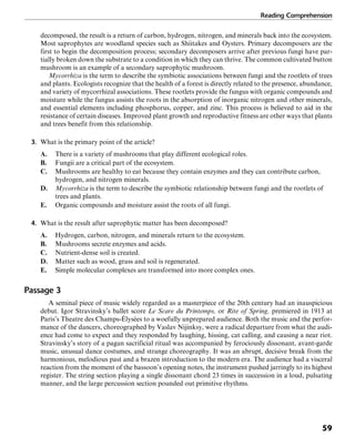 Reading Comprehension
59
decomposed, the result is a return of carbon, hydrogen, nitrogen, and minerals back into the ecosystem.
Most saprophytes are woodland species such as Shiitakes and Oysters. Primary decomposers are the
first to begin the decomposition process; secondary decomposers arrive after previous fungi have par-
tially broken down the substrate to a condition in which they can thrive. The common cultivated button
mushroom is an example of a secondary saprophytic mushroom.
Mycorrhiza is the term to describe the symbiotic associations between fungi and the rootlets of trees
and plants. Ecologists recognize that the health of a forest is directly related to the presence, abundance,
and variety of mycorrhizal associations. These rootlets provide the fungus with organic compounds and
moisture while the fungus assists the roots in the absorption of inorganic nitrogen and other minerals,
and essential elements including phosphorus, copper, and zinc. This process is believed to aid in the
resistance of certain diseases. Improved plant growth and reproductive fitness are other ways that plants
and trees benefit from this relationship.
3. What is the primary point of the article?
A. There is a variety of mushrooms that play different ecological roles.
B. Fungii are a critical part of the ecosystem.
C. Mushrooms are healthy to eat because they contain enzymes and they can contribute carbon,
hydrogen, and nitrogen minerals.
D. Mycorrhiza is the term to describe the symbiotic relationship between fungi and the rootlets of
trees and plants.
E. Organic compounds and moisture assist the roots of all fungi.
4. What is the result after saprophytic matter has been decomposed?
A. Hydrogen, carbon, nitrogen, and minerals return to the ecosystem.
B. Mushrooms secrete enzymes and acids.
C. Nutrient-dense soil is created.
D. Matter such as wood, grass and soil is regenerated.
E. Simple molecular complexes are transformed into more complex ones.
Passage 3
A seminal piece of music widely regarded as a masterpiece of the 20th century had an inauspicious
debut. Igor Stravinsky’s ballet score Le Scare du Printemps, or Rite of Spring, premiered in 1913 at
Paris’s Theatre des Champs-Élysées to a woefully unprepared audience. Both the music and the perfor-
mance of the dancers, choreographed by Vaslav Nijinksy, were a radical departure from what the audi-
ence had come to expect and they responded by laughing, hissing, cat calling, and causing a near riot.
Stravinsky’s story of a pagan sacrificial ritual was accompanied by ferociously dissonant, avant-garde
music, unusual dance costumes, and strange choreography. It was an abrupt, decisive break from the
harmonious, melodious past and a brazen introduction to the modern era. The audience had a visceral
reaction from the moment of the bassoon’s opening notes, the instrument pushed jarringly to its highest
register. The string section playing a single dissonant chord 23 times in succession in a loud, pulsating
manner, and the large percussion section pounded out primitive rhythms.
 