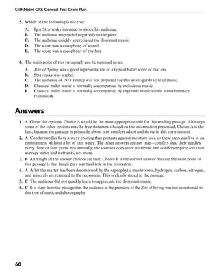CliffsNotes GRE General Test Cram Plan
60
5. Which of the following is not true:
A. Igor Stravinsky intended to shock his audience.
B. The audience responded negatively to the piece.
C. The audience quickly appreciated the dissonant music.
D. The score was a cacophony of sound.
E. The score was a cacophony of rhythm.
6. The main point of this paragraph can be summed up as:
A. Rite of Spring was a good representation of a typical ballet score of that era.
B. Stravinsky was a rebel.
C. The audience of 1913 France was not prepared for this avant-garde style of music.
D. Classical ballet music is normally accompanied by melodious music.
E. Classical ballet music is normally accompanied by rhythmic music within a mathematical
framework.
Answers
1. A Given the options, Choice A would be the most appropriate title for this reading passage. Although
some of the other options may be true statements based on the information presented, Choice A is the
best, because the passage is primarily about how conifers adapt and thrive in this environment.
2. A Conifer needles have a waxy coating that protects against moisture loss, so these trees can live in an
environment without a lot of rain water. The other answers are not true—conifers shed their needles
every three or four years, not annually; the stomata does store nutrients; and conifers require less than
average water and nutrients, not more.
3. B Although all the answer choices are true, Choice B is the correct answer because the main point of
this passage is that fungii play a critical role in the ecosystem.
4. A After the matter has been decomposed by the saprophytic mushrooms, hydrogen, carbon, nitrogen,
and minerals are returned to the ecosystem. This is clearly stated in the passage.
5. C The audience did not quickly learn to appreciate the dissonant music.
6. C It is clear from the passage that the audience at the premiere of the Rite of Spring was not accustomed to
this type of music and choreography.
 