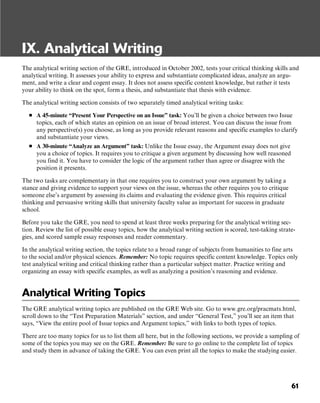 61
IX. Analytical Writing
The analytical writing section of the GRE, introduced in October 2002, tests your critical thinking skills and
analytical writing. It assesses your ability to express and substantiate complicated ideas, analyze an argu-
ment, and write a clear and cogent essay. It does not assess specific content knowledge, but rather it tests
your ability to think on the spot, form a thesis, and substantiate that thesis with evidence.
The analytical writing section consists of two separately timed analytical writing tasks:
■ A 45-minute “Present Your Perspective on an Issue” task: You’ll be given a choice between two Issue
topics, each of which states an opinion on an issue of broad interest. You can discuss the issue from
any perspective(s) you choose, as long as you provide relevant reasons and specific examples to clarify
and substantiate your views.
■ A 30-minute “Analyze an Argument” task: Unlike the Issue essay, the Argument essay does not give
you a choice of topics. It requires you to critique a given argument by discussing how well reasoned
you find it. You have to consider the logic of the argument rather than agree or disagree with the
position it presents.
The two tasks are complementary in that one requires you to construct your own argument by taking a
stance and giving evidence to support your views on the issue, whereas the other requires you to critique
someone else’s argument by assessing its claims and evaluating the evidence given. This requires critical
thinking and persuasive writing skills that university faculty value as important for success in graduate
school.
Before you take the GRE, you need to spend at least three weeks preparing for the analytical writing sec-
tion. Review the list of possible essay topics, how the analytical writing section is scored, test-taking strate-
gies, and scored sample essay responses and reader commentary.
In the analytical writing section, the topics relate to a broad range of subjects from humanities to fine arts
to the social and/or physical sciences. Remember: No topic requires specific content knowledge. Topics only
test analytical writing and critical thinking rather than a particular subject matter. Practice writing and
organizing an essay with specific examples, as well as analyzing a position’s reasoning and evidence.
Analytical Writing Topics
The GRE analytical writing topics are published on the GRE Web site. Go to www.gre.org/pracmats.html,
scroll down to the “Test Preparation Materials” section, and under “General Test,” you’ll see an item that
says, “View the entire pool of Issue topics and Argument topics,” with links to both types of topics.
There are too many topics for us to list them all here, but in the following sections, we provide a sampling of
some of the topics you may see on the GRE. Remember: Be sure to go online to the complete list of topics
and study them in advance of taking the GRE. You can even print all the topics to make the studying easier.
 