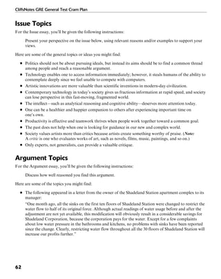 CliffsNotes GRE General Test Cram Plan
62
Issue Topics
For the Issue essay, you’ll be given the following instructions:
Present your perspective on the issue below, using relevant reasons and/or examples to support your
views.
Here are some of the general topics or ideas you might find:
■ Politics should not be about pursuing ideals, but instead its aims should be to find a common thread
among people and reach a reasonable argument.
■ Technology enables one to access information immediately; however, it steals humans of the ability to
contemplate deeply since we feel unable to compete with computers.
■ Artistic innovations are more valuable than scientific inventions in modern-day civilization.
■ Contemporary technology in today’s society gives us fractious information at rapid speed, and society
can lose perspective in this fast-moving, fragmented world.
■ The intellect—such as analytical reasoning and cognitive ability—deserves more attention today.
■ One can be a healthier and happier companion to others after experiencing important time on
one’s own.
■ Productivity is effective and teamwork thrives when people work together toward a common goal.
■ The past does not help when one is looking for guidance in our new and complex world.
■ Society values artists more than critics because artists create something worthy of praise. (Note:
A critic is one who evaluates works of art, such as novels, films, music, paintings, and so on.)
■ Only experts, not generalists, can provide a valuable critique.
Argument Topics
For the Argument essay, you’ll be given the following instructions:
Discuss how well reasoned you find this argument.
Here are some of the topics you might find:
■ The following appeared in a letter from the owner of the Shadeland Station apartment complex to its
manager:
“One month ago, all the sinks on the first ten floors of Shadeland Station were changed to restrict the
water flow to half of its original force. Although actual readings of water usage before and after the
adjustment are not yet available, this modification will obviously result in a considerable savings for
Shadeland Corporation, because the corporation pays for the water. Except for a few complaints
about low water pressure in the bathrooms and kitchens, no problems with sinks have been reported
since the change. Clearly, restricting water flow throughout all the 30 floors of Shadeland Station will
increase our profits further.”
 