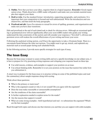 Analytical Writing
65
2. Outline. Now that you have your ideas, organize them in a logical sequence. Remember: Good organi-
zation is key. Think about how a GRE reader will grade it and make sure you include essential exam-
ples that support your thesis.
3. Draft or write. Use the standard format: introduction, supporting paragraphs, and conclusion. It is
important that your composition is focused and well substantiated. Write the introduction and con-
clusion first, and then draft the body paragraphs.
4. Proofread and edit. Leave five minutes to reread for errors of spelling, grammar, and organization and
make sure you have clear transitions.
Edit and proofread at the end of each timed task to check for obvious errors. Although an occasional spell-
ing or grammatical error will not significantly affect your score (GRE readers who grade your writing
understand the time constraints of this section and will consider your response a “first draft”), obvious and
persistent errors will weaken the overall effectiveness of your writing and lower your score.
Following the analytical writing section, you’ll have the opportunity to take a 10-minute break. There is a
one-minute break between the other test sections. You might want to get up, stretch, and replenish any
materials such as scratch paper during each scheduled break.
In the following sections, I provide more specific strategies for each type of essay.
The Issue Essay
Because the Issue essay is meant to assess writing skills and not a specific knowledge on one subject area, it
is best to prepare for it by practicing writing responses and critiquing your response based on these tips:
■ Use solid reasons, evidence, and examples to support your position on an issue.
■ Use critical thinking skills. Remember it is not your position on the issue that matters but rather how
you substantiate it.
A smart way to prepare for the Issue essay is to practice writing on some of the published topics and read
the commentary about sample responses along with scoring.
Think about these questions:
■ What is the primary or main issue?
■ Why is the argument sound (or why is it not sound)? Do you agree with the argument?
■ Does the issue make reasonable or unreasonable assumptions?
■ Are the conditions of the claim reasonable?
■ Is further explanation needed to explain terms for the reader?
■ Are the reasons that support it sound?
■ What are some strong examples—both hypothetical and real—to substantiate the argument? Which
are the best examples?
Read through both topics and choose one that interests you and that you can support with solid examples.
 